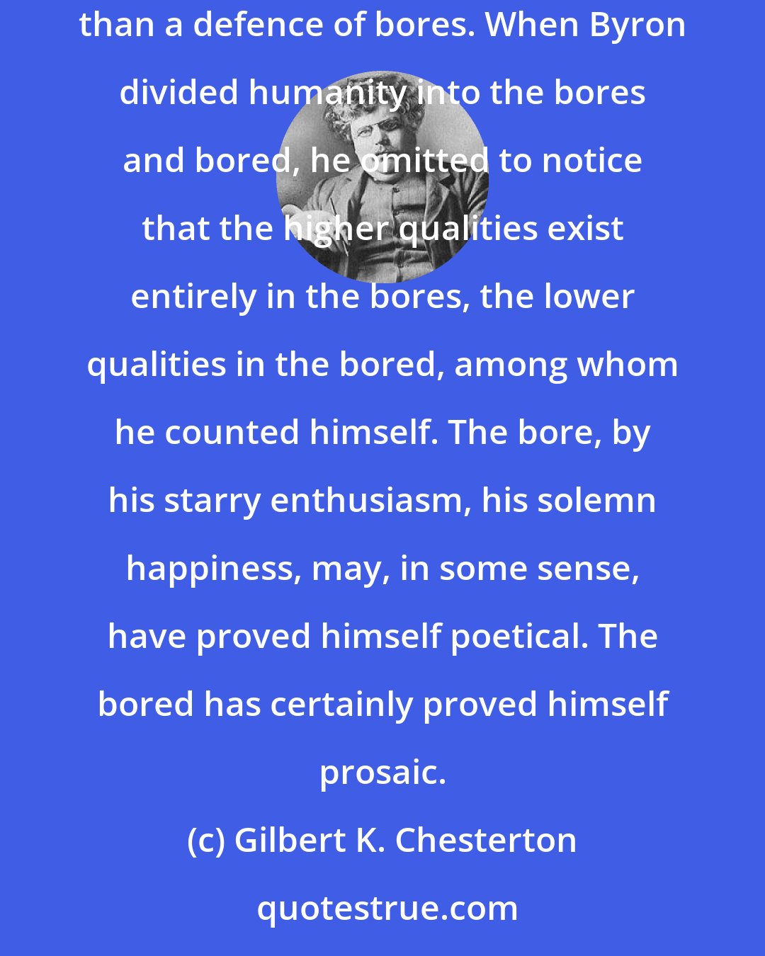 Gilbert K. Chesterton: There is no such thing on earth as an uninteresting subject; the only thing that can exist is an uninterested person. Nothing is more keenly required than a defence of bores. When Byron divided humanity into the bores and bored, he omitted to notice that the higher qualities exist entirely in the bores, the lower qualities in the bored, among whom he counted himself. The bore, by his starry enthusiasm, his solemn happiness, may, in some sense, have proved himself poetical. The bored has certainly proved himself prosaic.