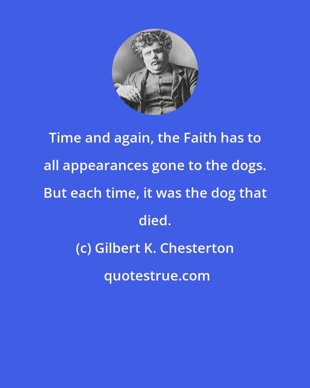 Gilbert K. Chesterton: Time and again, the Faith has to all appearances gone to the dogs. But each time, it was the dog that died.