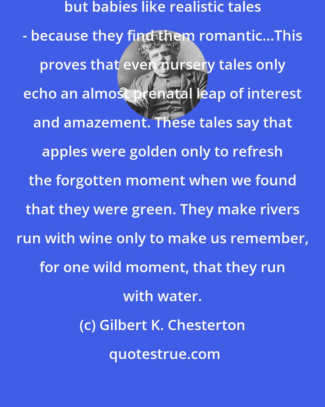 Gilbert K. Chesterton: Boys like romantic [fairy] tales; but babies like realistic tales - because they find them romantic...This proves that even nursery tales only echo an almost prenatal leap of interest and amazement. These tales say that apples were golden only to refresh the forgotten moment when we found that they were green. They make rivers run with wine only to make us remember, for one wild moment, that they run with water.