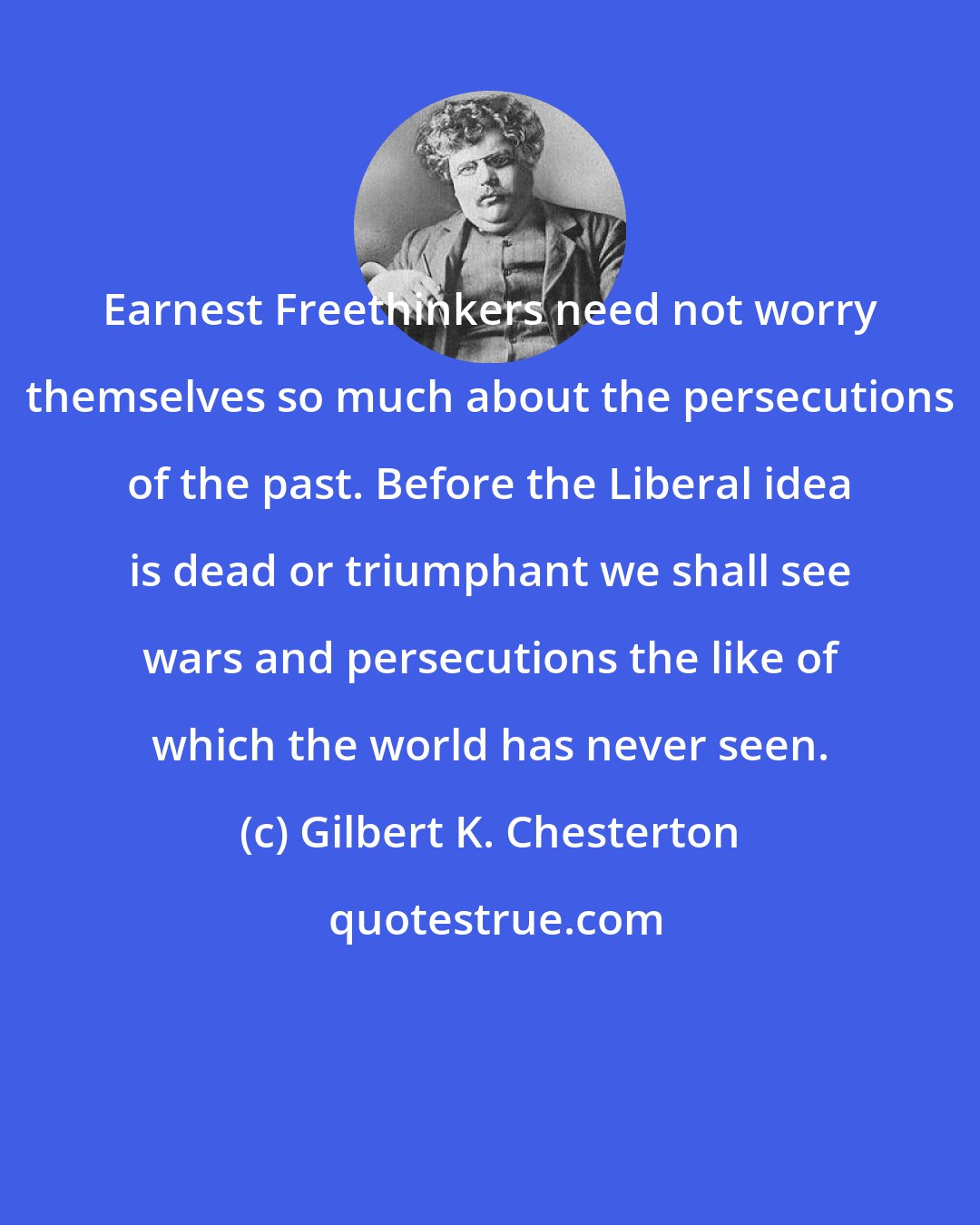 Gilbert K. Chesterton: Earnest Freethinkers need not worry themselves so much about the persecutions of the past. Before the Liberal idea is dead or triumphant we shall see wars and persecutions the like of which the world has never seen.