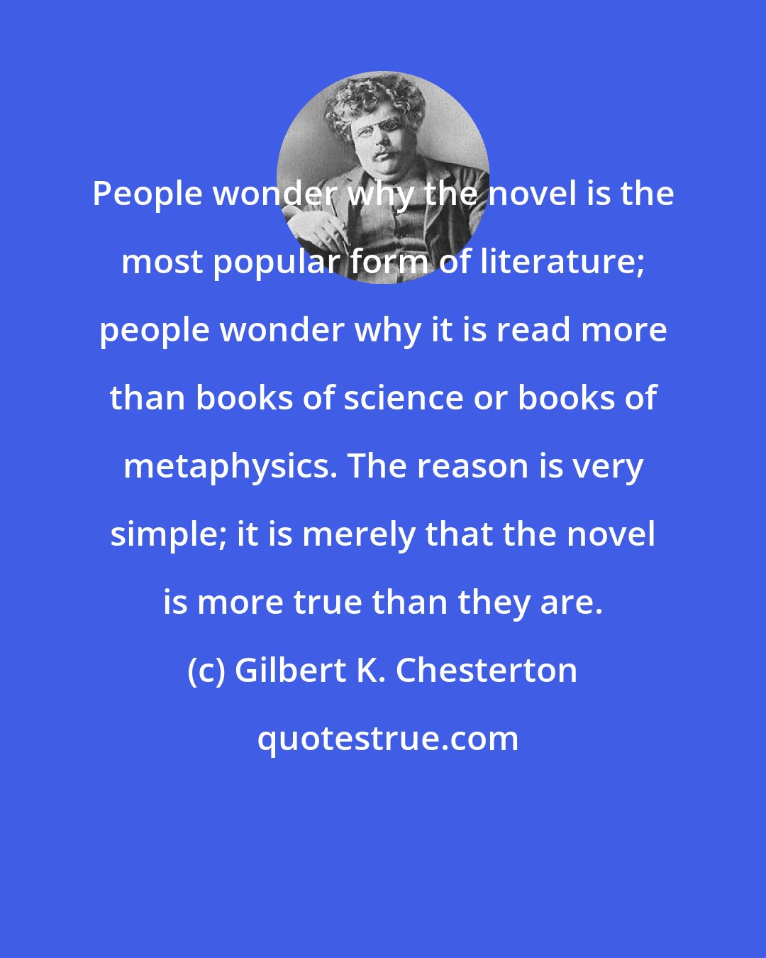 Gilbert K. Chesterton: People wonder why the novel is the most popular form of literature; people wonder why it is read more than books of science or books of metaphysics. The reason is very simple; it is merely that the novel is more true than they are.