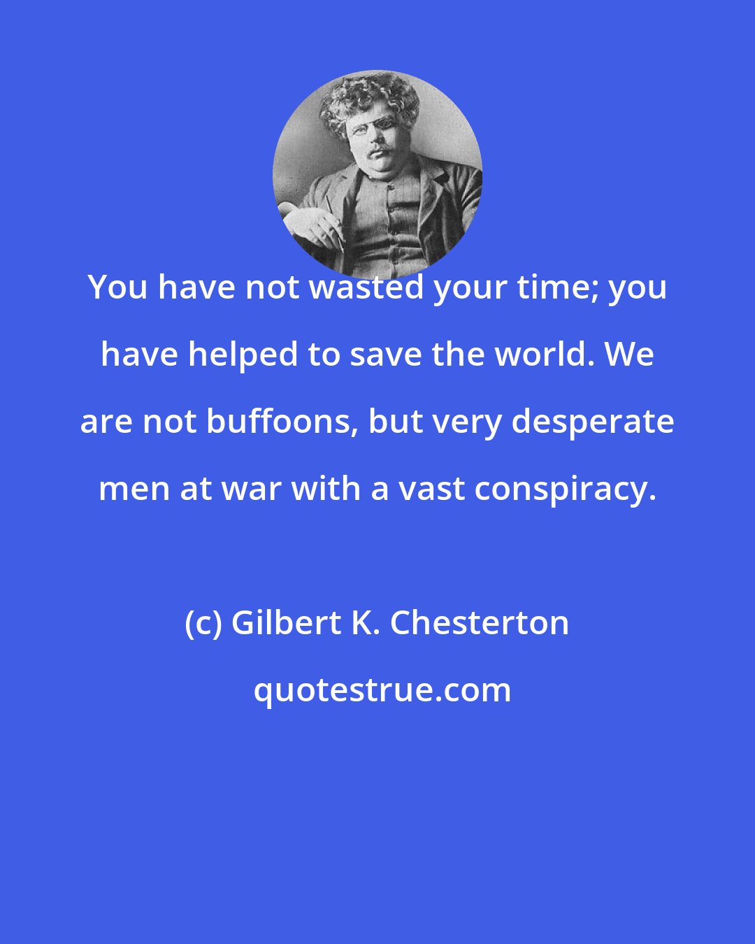 Gilbert K. Chesterton: You have not wasted your time; you have helped to save the world. We are not buffoons, but very desperate men at war with a vast conspiracy.