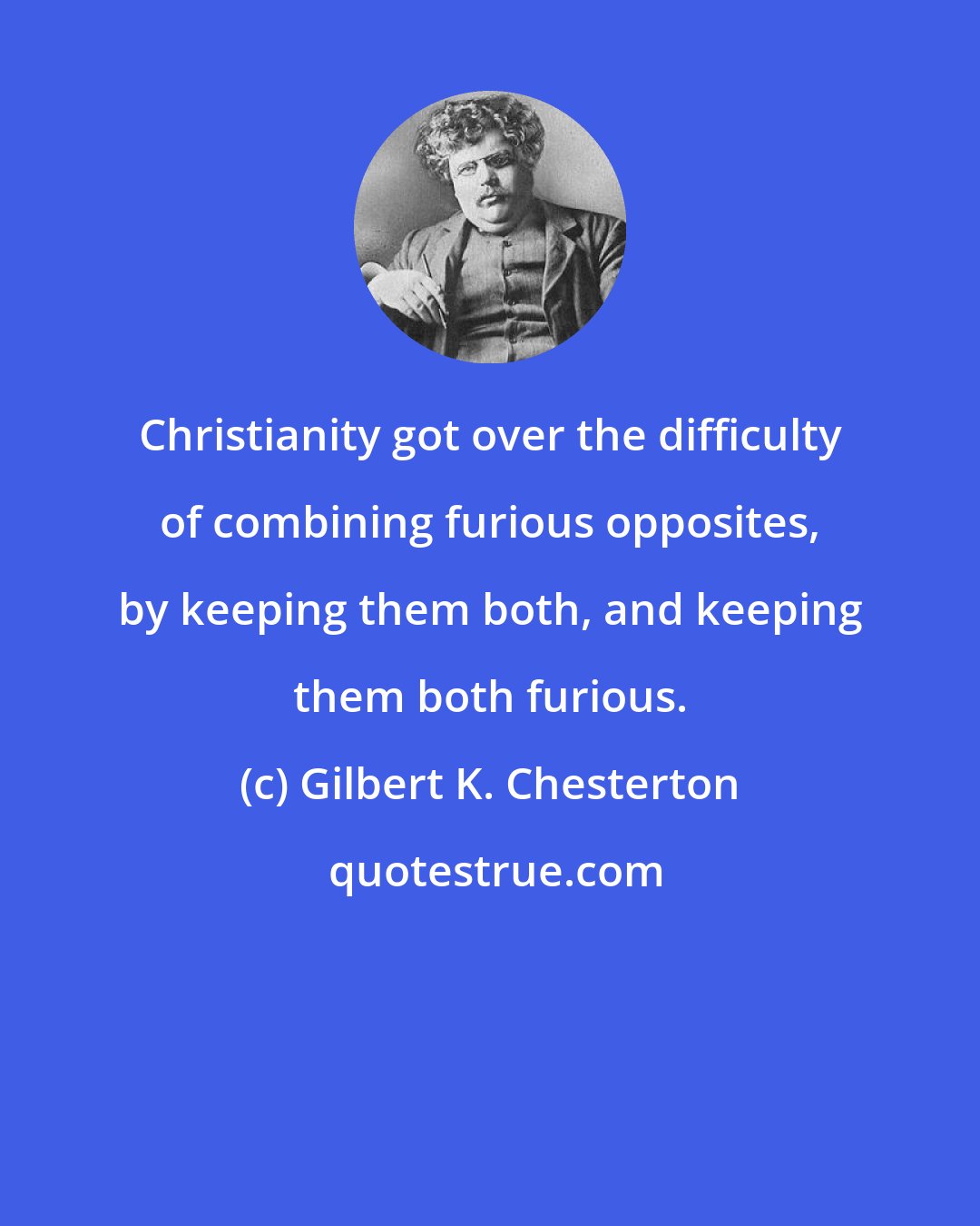 Gilbert K. Chesterton: Christianity got over the difficulty of combining furious opposites, by keeping them both, and keeping them both furious.