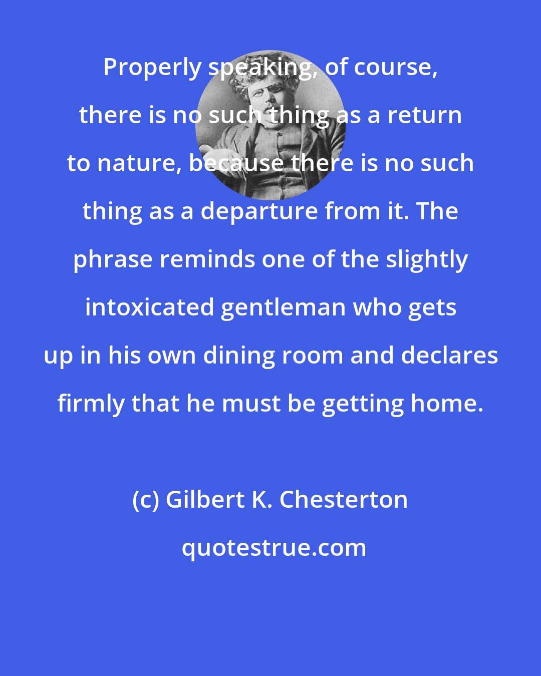 Gilbert K. Chesterton: Properly speaking, of course, there is no such thing as a return to nature, because there is no such thing as a departure from it. The phrase reminds one of the slightly intoxicated gentleman who gets up in his own dining room and declares firmly that he must be getting home.
