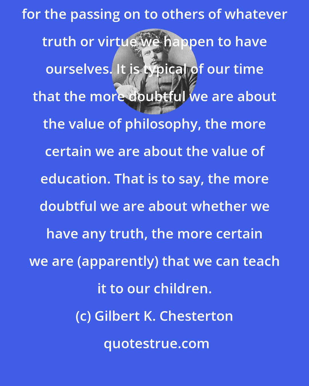 Gilbert K. Chesterton: There is no such thing as education. The thing is merely a loose phrase for the passing on to others of whatever truth or virtue we happen to have ourselves. It is typical of our time that the more doubtful we are about the value of philosophy, the more certain we are about the value of education. That is to say, the more doubtful we are about whether we have any truth, the more certain we are (apparently) that we can teach it to our children.