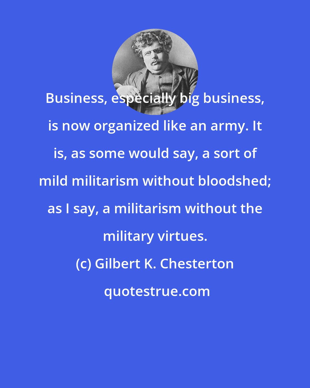 Gilbert K. Chesterton: Business, especially big business, is now organized like an army. It is, as some would say, a sort of mild militarism without bloodshed; as I say, a militarism without the military virtues.