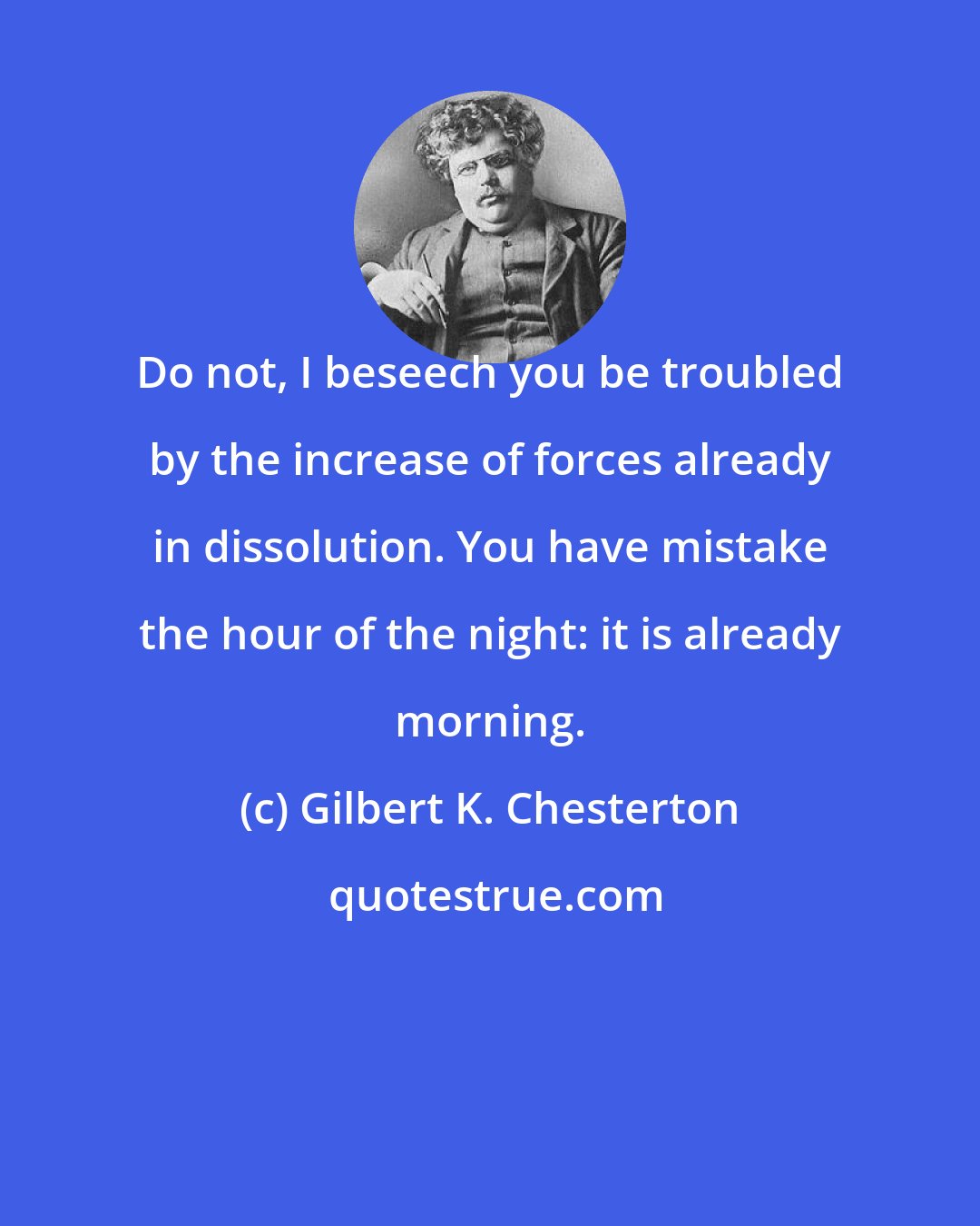 Gilbert K. Chesterton: Do not, I beseech you be troubled by the increase of forces already in dissolution. You have mistake the hour of the night: it is already morning.