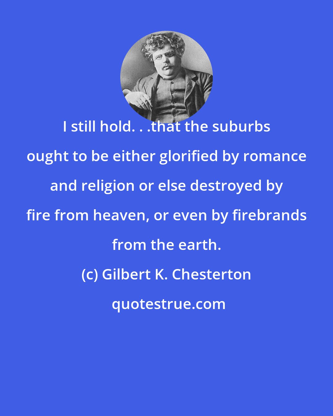 Gilbert K. Chesterton: I still hold. . .that the suburbs ought to be either glorified by romance and religion or else destroyed by fire from heaven, or even by firebrands from the earth.