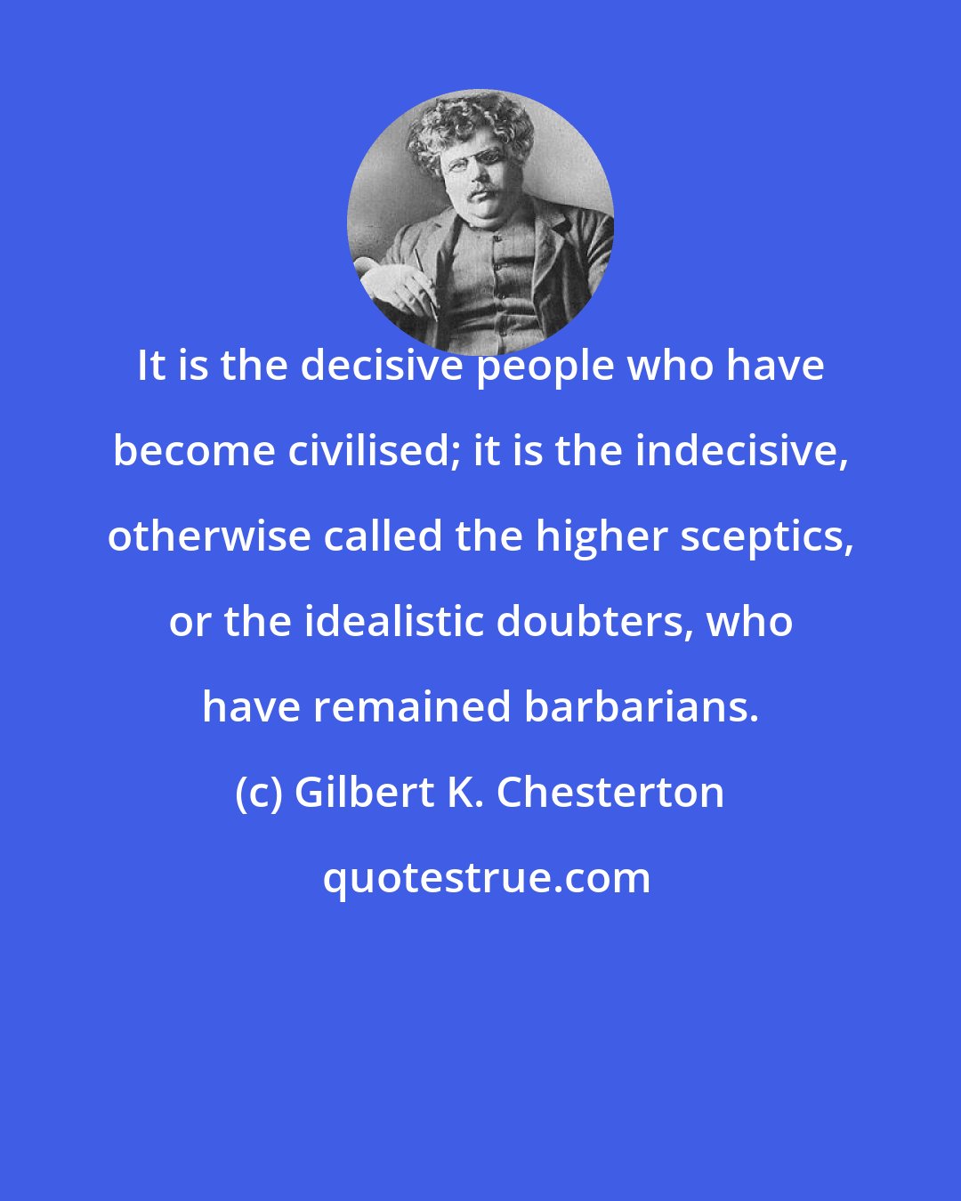 Gilbert K. Chesterton: It is the decisive people who have become civilised; it is the indecisive, otherwise called the higher sceptics, or the idealistic doubters, who have remained barbarians.