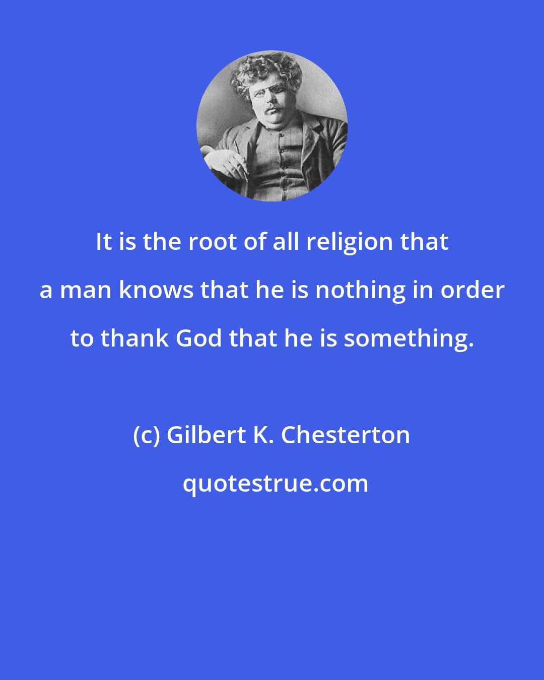 Gilbert K. Chesterton: It is the root of all religion that a man knows that he is nothing in order to thank God that he is something.