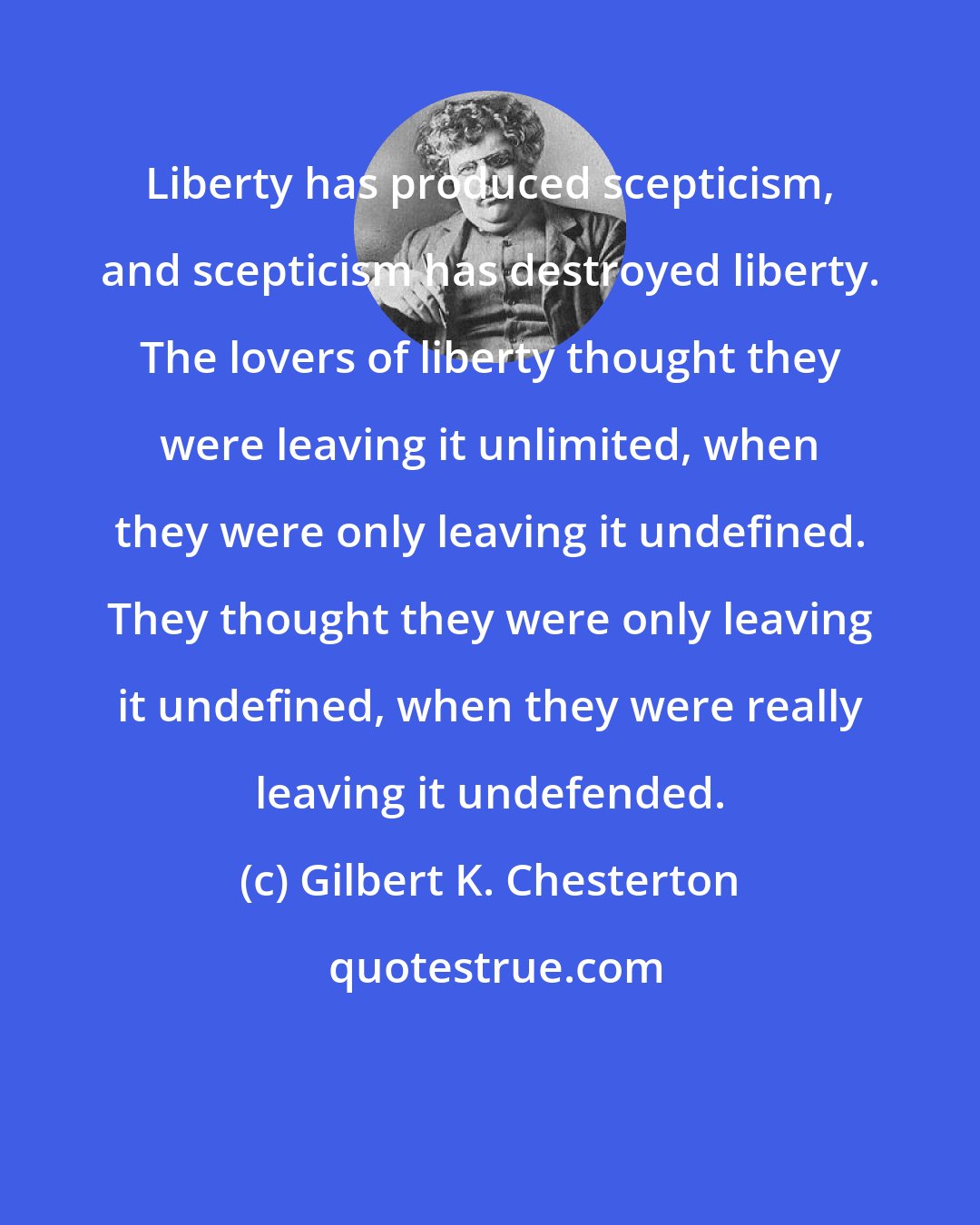Gilbert K. Chesterton: Liberty has produced scepticism, and scepticism has destroyed liberty. The lovers of liberty thought they were leaving it unlimited, when they were only leaving it undefined. They thought they were only leaving it undefined, when they were really leaving it undefended.