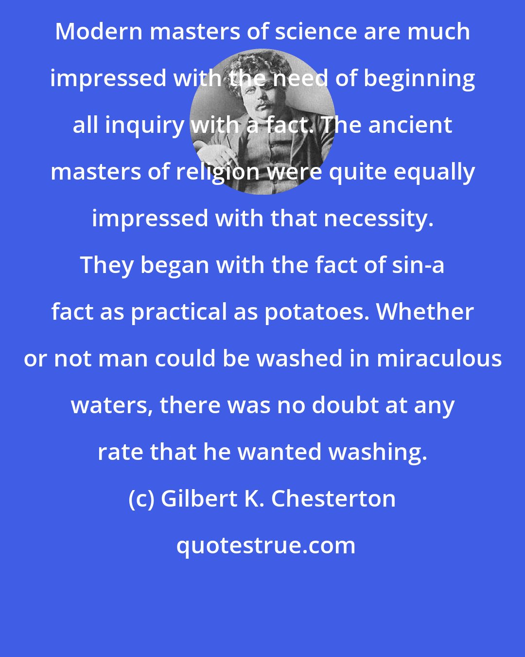 Gilbert K. Chesterton: Modern masters of science are much impressed with the need of beginning all inquiry with a fact. The ancient masters of religion were quite equally impressed with that necessity. They began with the fact of sin-a fact as practical as potatoes. Whether or not man could be washed in miraculous waters, there was no doubt at any rate that he wanted washing.