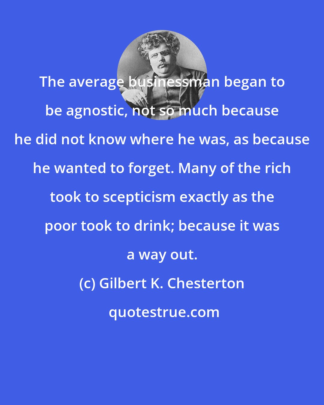 Gilbert K. Chesterton: The average businessman began to be agnostic, not so much because he did not know where he was, as because he wanted to forget. Many of the rich took to scepticism exactly as the poor took to drink; because it was a way out.