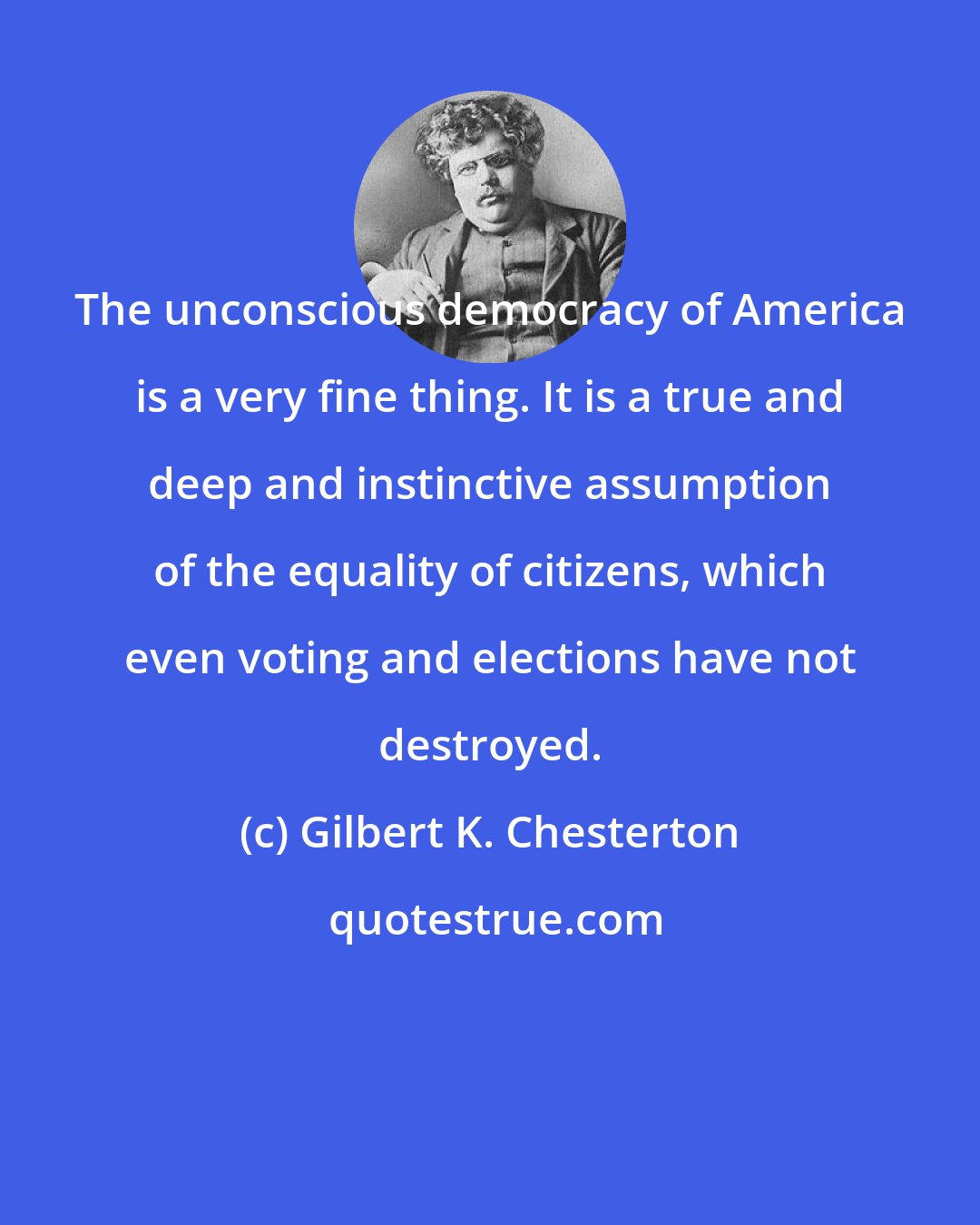 Gilbert K. Chesterton: The unconscious democracy of America is a very fine thing. It is a true and deep and instinctive assumption of the equality of citizens, which even voting and elections have not destroyed.