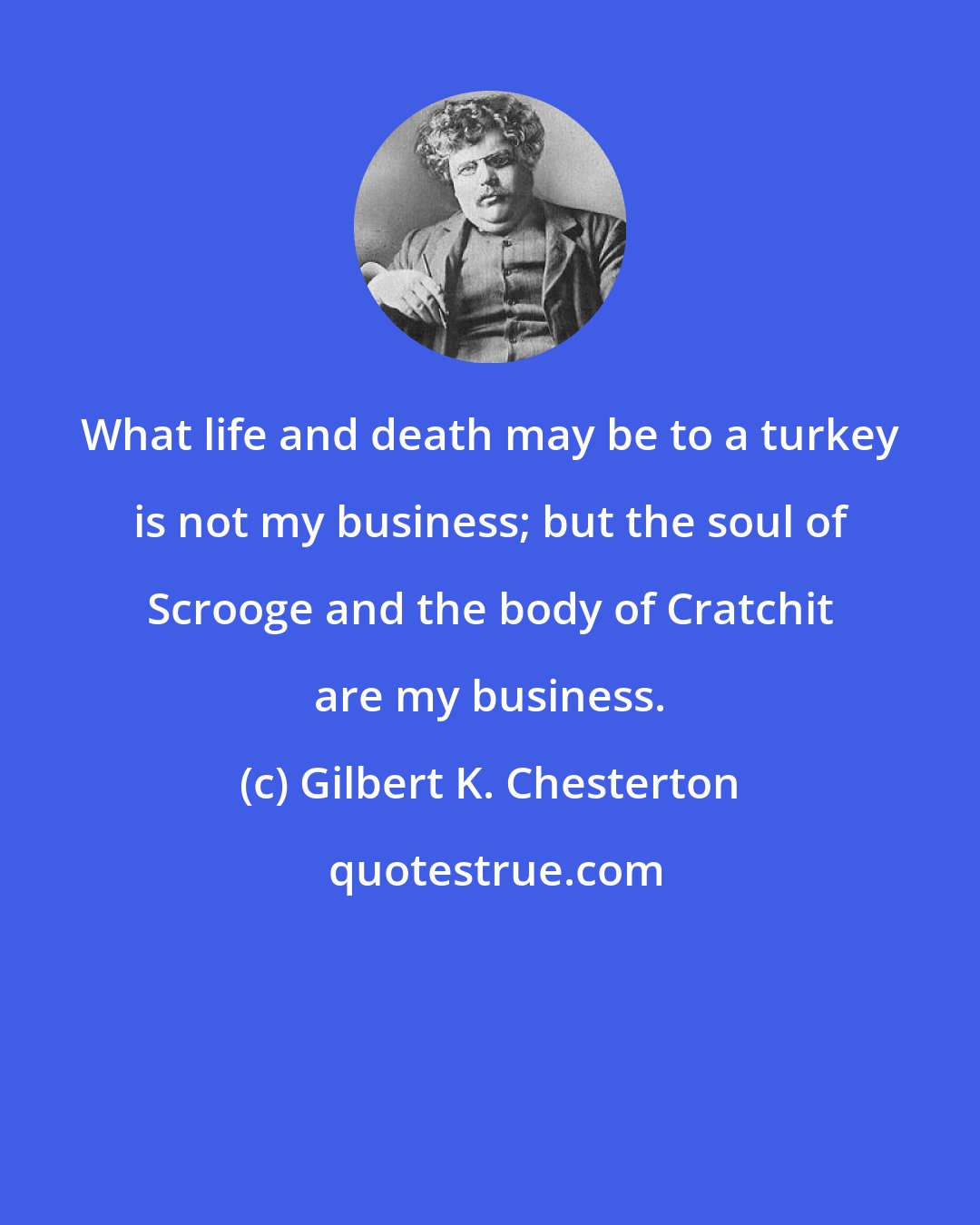 Gilbert K. Chesterton: What life and death may be to a turkey is not my business; but the soul of Scrooge and the body of Cratchit are my business.