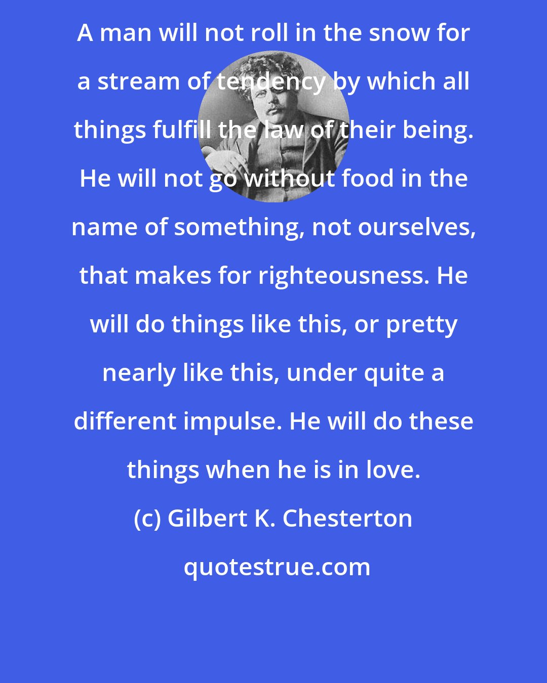Gilbert K. Chesterton: A man will not roll in the snow for a stream of tendency by which all things fulfill the law of their being. He will not go without food in the name of something, not ourselves, that makes for righteousness. He will do things like this, or pretty nearly like this, under quite a different impulse. He will do these things when he is in love.