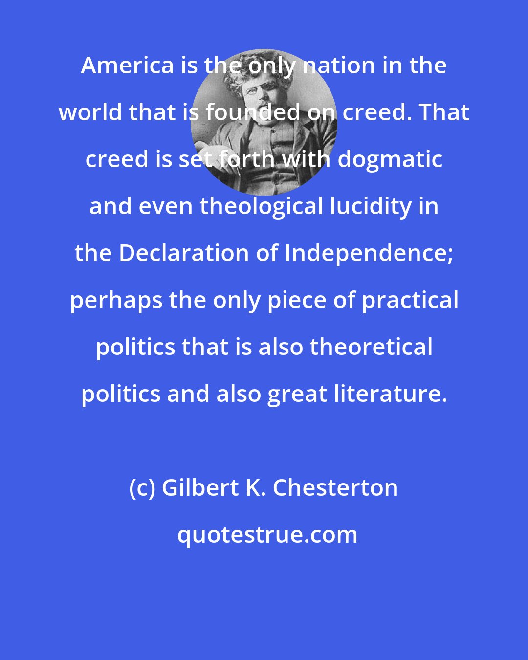 Gilbert K. Chesterton: America is the only nation in the world that is founded on creed. That creed is set forth with dogmatic and even theological lucidity in the Declaration of Independence; perhaps the only piece of practical politics that is also theoretical politics and also great literature.