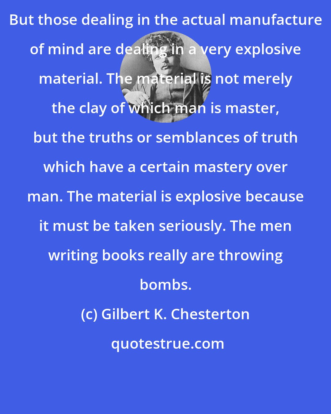 Gilbert K. Chesterton: But those dealing in the actual manufacture of mind are dealing in a very explosive material. The material is not merely the clay of which man is master, but the truths or semblances of truth which have a certain mastery over man. The material is explosive because it must be taken seriously. The men writing books really are throwing bombs.