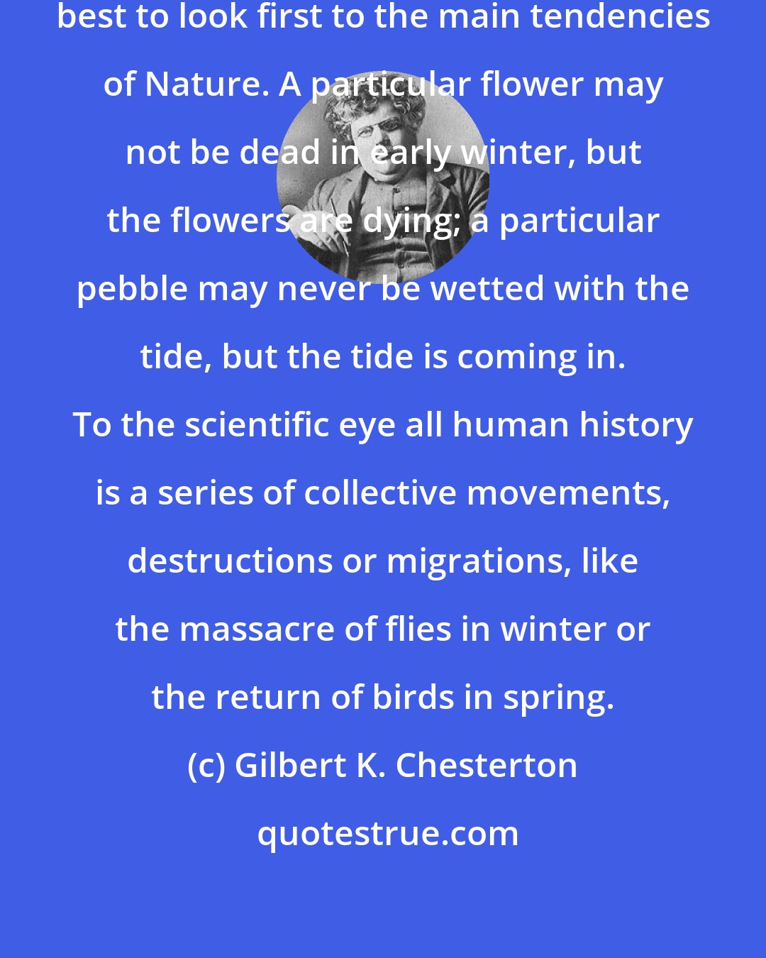 Gilbert K. Chesterton: Even in a minute instance, it is best to look first to the main tendencies of Nature. A particular flower may not be dead in early winter, but the flowers are dying; a particular pebble may never be wetted with the tide, but the tide is coming in. To the scientific eye all human history is a series of collective movements, destructions or migrations, like the massacre of flies in winter or the return of birds in spring.