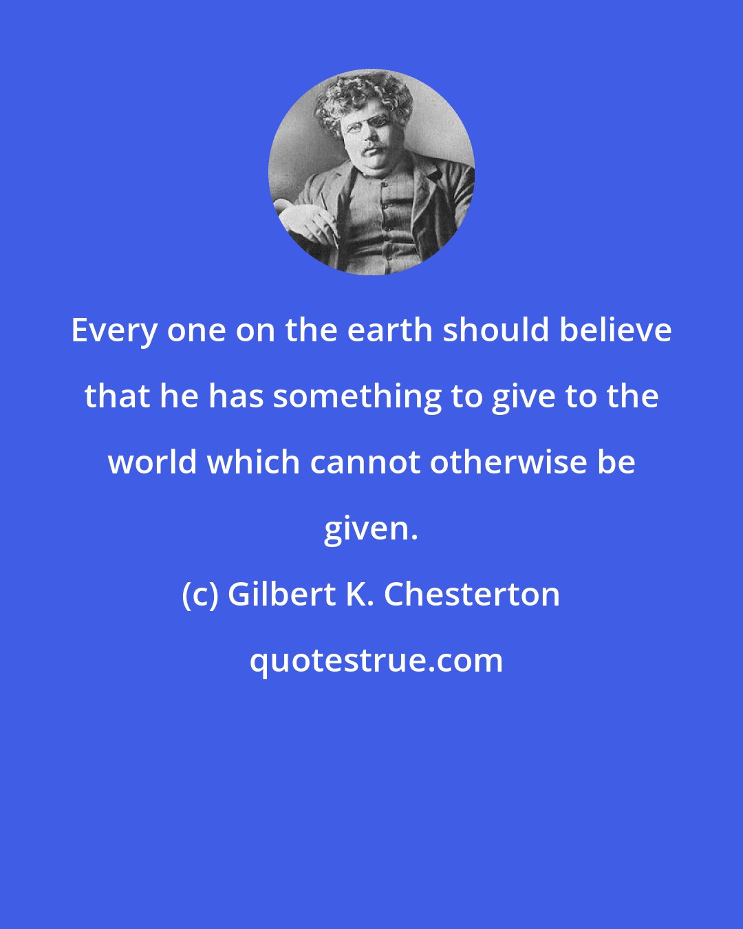 Gilbert K. Chesterton: Every one on the earth should believe that he has something to give to the world which cannot otherwise be given.