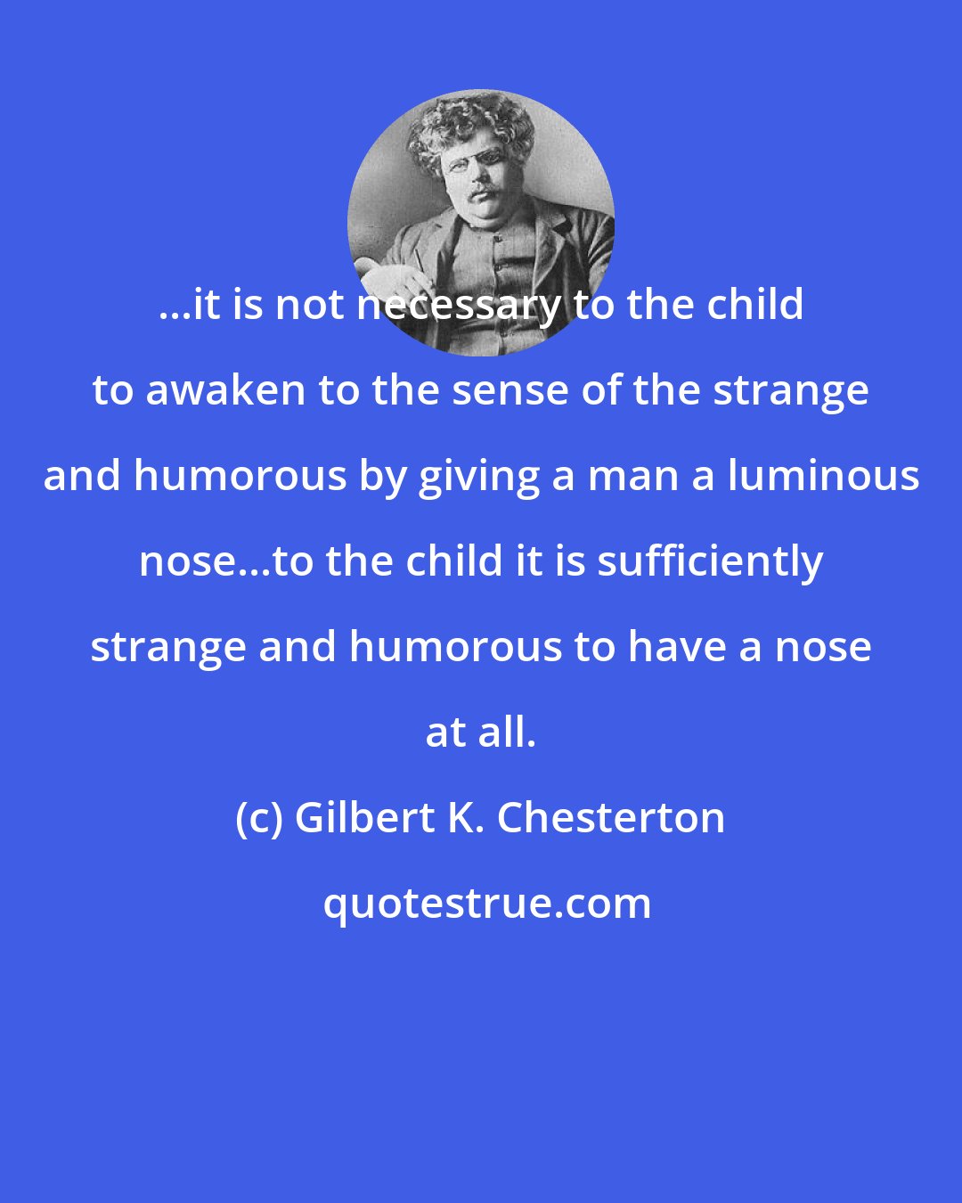 Gilbert K. Chesterton: ...it is not necessary to the child to awaken to the sense of the strange and humorous by giving a man a luminous nose...to the child it is sufficiently strange and humorous to have a nose at all.