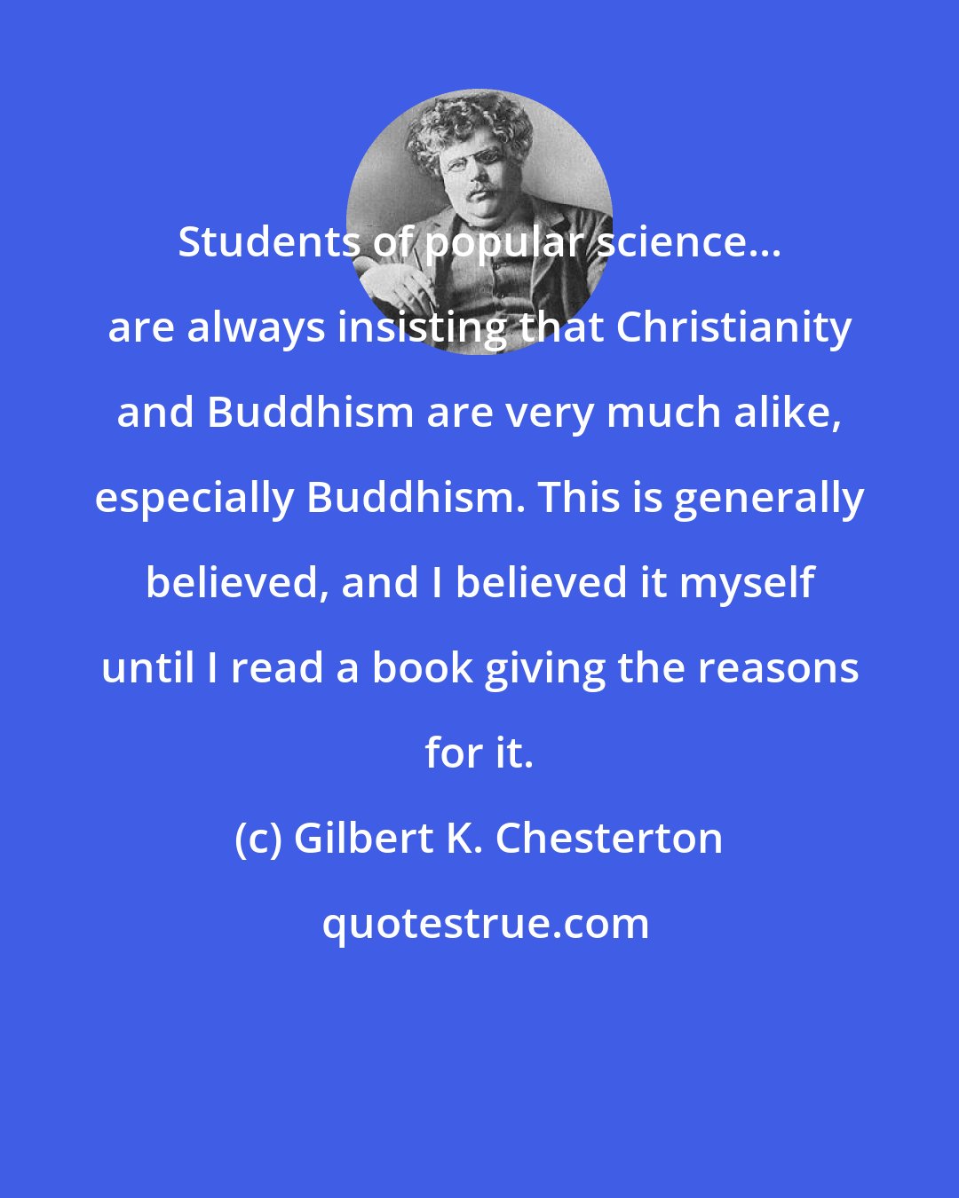 Gilbert K. Chesterton: Students of popular science... are always insisting that Christianity and Buddhism are very much alike, especially Buddhism. This is generally believed, and I believed it myself until I read a book giving the reasons for it.
