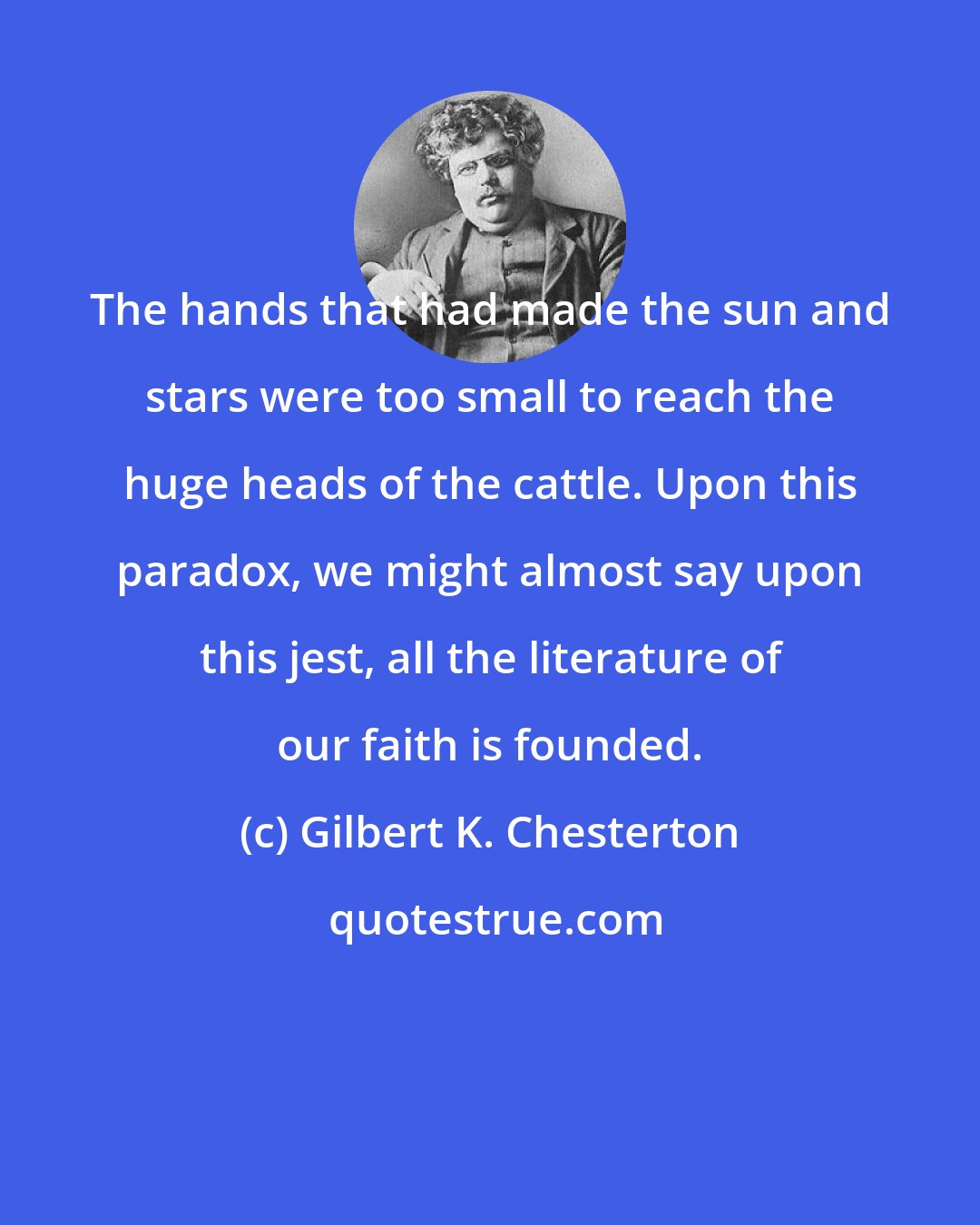 Gilbert K. Chesterton: The hands that had made the sun and stars were too small to reach the huge heads of the cattle. Upon this paradox, we might almost say upon this jest, all the literature of our faith is founded.