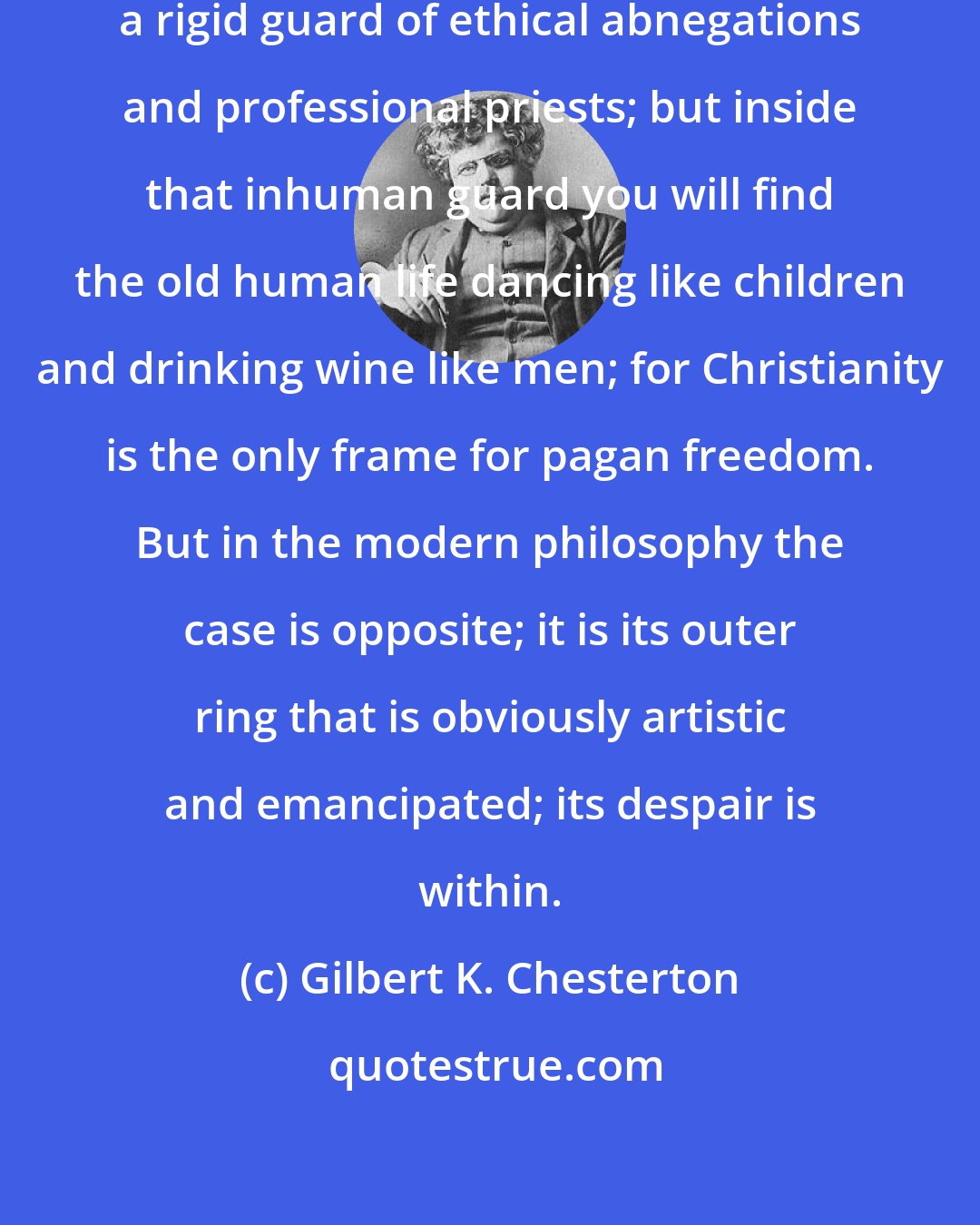 Gilbert K. Chesterton: The outer ring of Christianity is a rigid guard of ethical abnegations and professional priests; but inside that inhuman guard you will find the old human life dancing like children and drinking wine like men; for Christianity is the only frame for pagan freedom. But in the modern philosophy the case is opposite; it is its outer ring that is obviously artistic and emancipated; its despair is within.