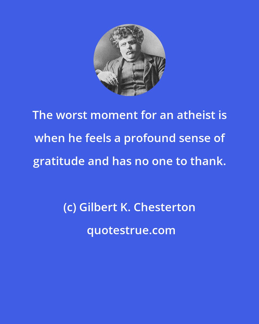 Gilbert K. Chesterton: The worst moment for an atheist is when he feels a profound sense of gratitude and has no one to thank.