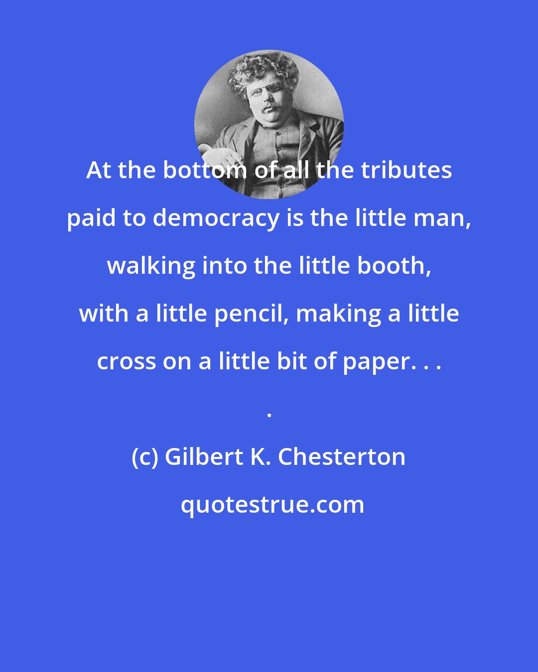 Gilbert K. Chesterton: At the bottom of all the tributes paid to democracy is the little man, walking into the little booth, with a little pencil, making a little cross on a little bit of paper. . . .