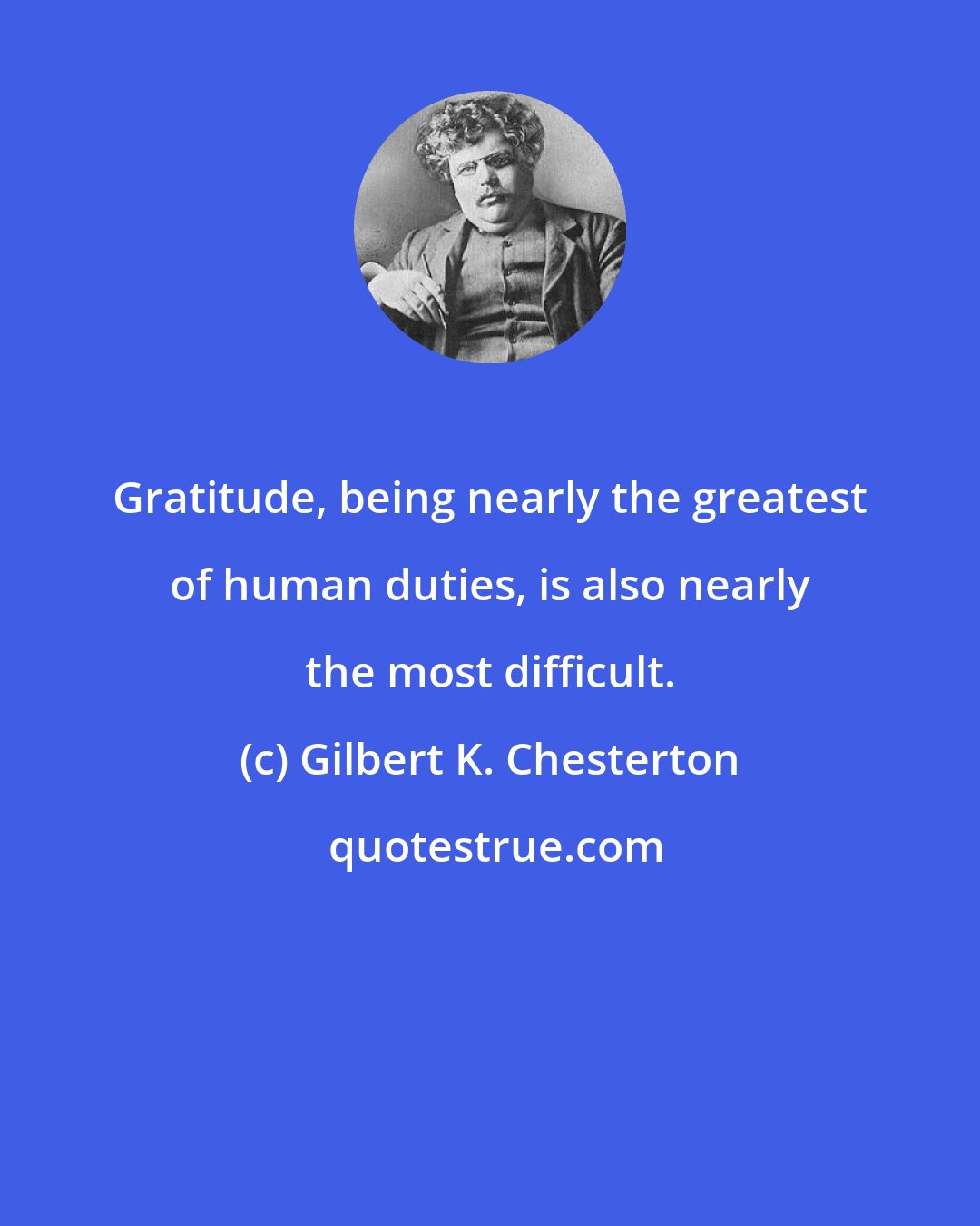 Gilbert K. Chesterton: Gratitude, being nearly the greatest of human duties, is also nearly the most difficult.