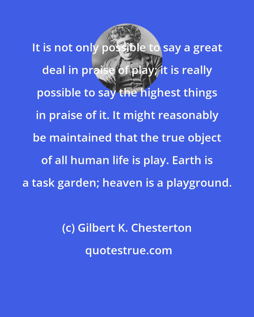Gilbert K. Chesterton: It is not only possible to say a great deal in praise of play; it is really possible to say the highest things in praise of it. It might reasonably be maintained that the true object of all human life is play. Earth is a task garden; heaven is a playground.