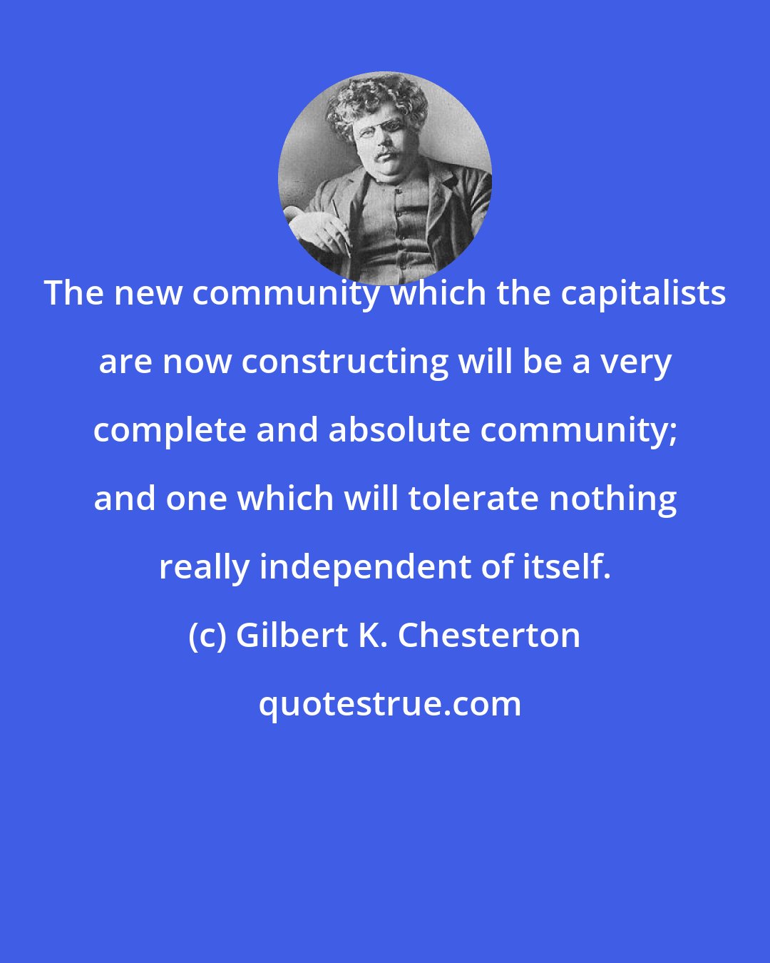 Gilbert K. Chesterton: The new community which the capitalists are now constructing will be a very complete and absolute community; and one which will tolerate nothing really independent of itself.