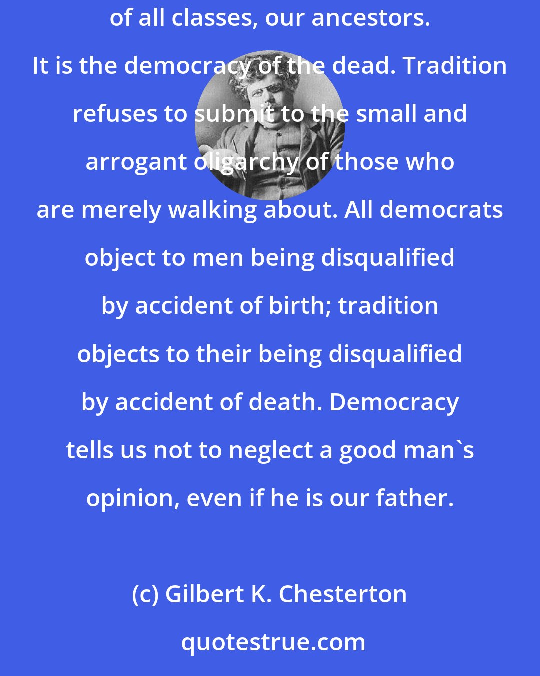 Gilbert K. Chesterton: Tradition is only democracy extended through time; it may be defined as an extension of the franchise. Tradition means giving votes to the most obscure of all classes, our ancestors. It is the democracy of the dead. Tradition refuses to submit to the small and arrogant oligarchy of those who are merely walking about. All democrats object to men being disqualified by accident of birth; tradition objects to their being disqualified by accident of death. Democracy tells us not to neglect a good man's opinion, even if he is our father.