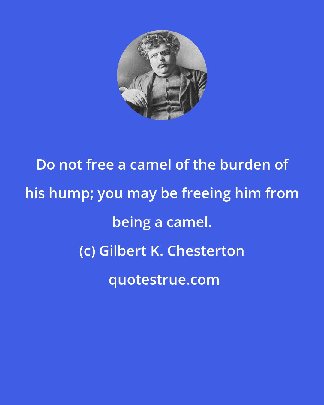 Gilbert K. Chesterton: Do not free a camel of the burden of his hump; you may be freeing him from being a camel.