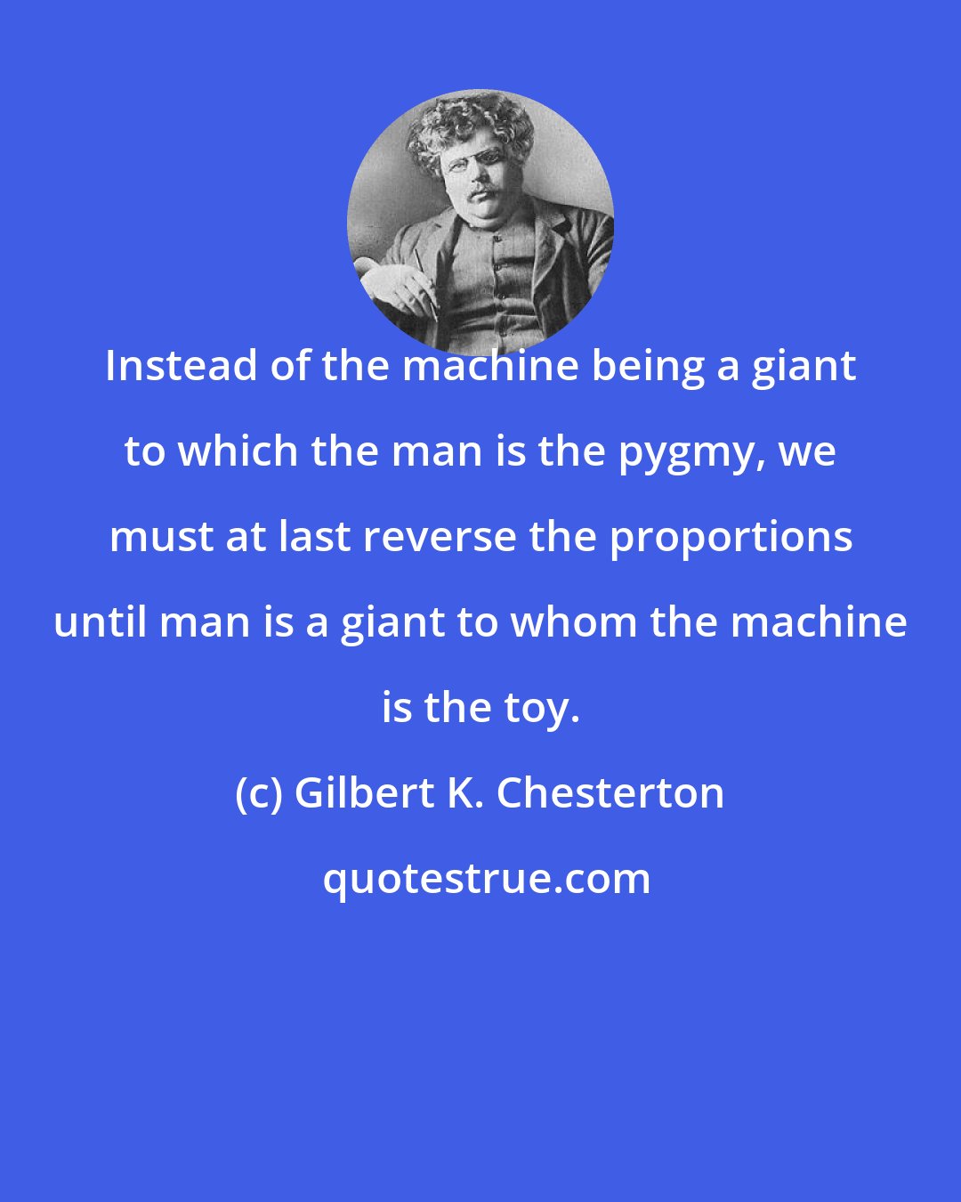 Gilbert K. Chesterton: Instead of the machine being a giant to which the man is the pygmy, we must at last reverse the proportions until man is a giant to whom the machine is the toy.