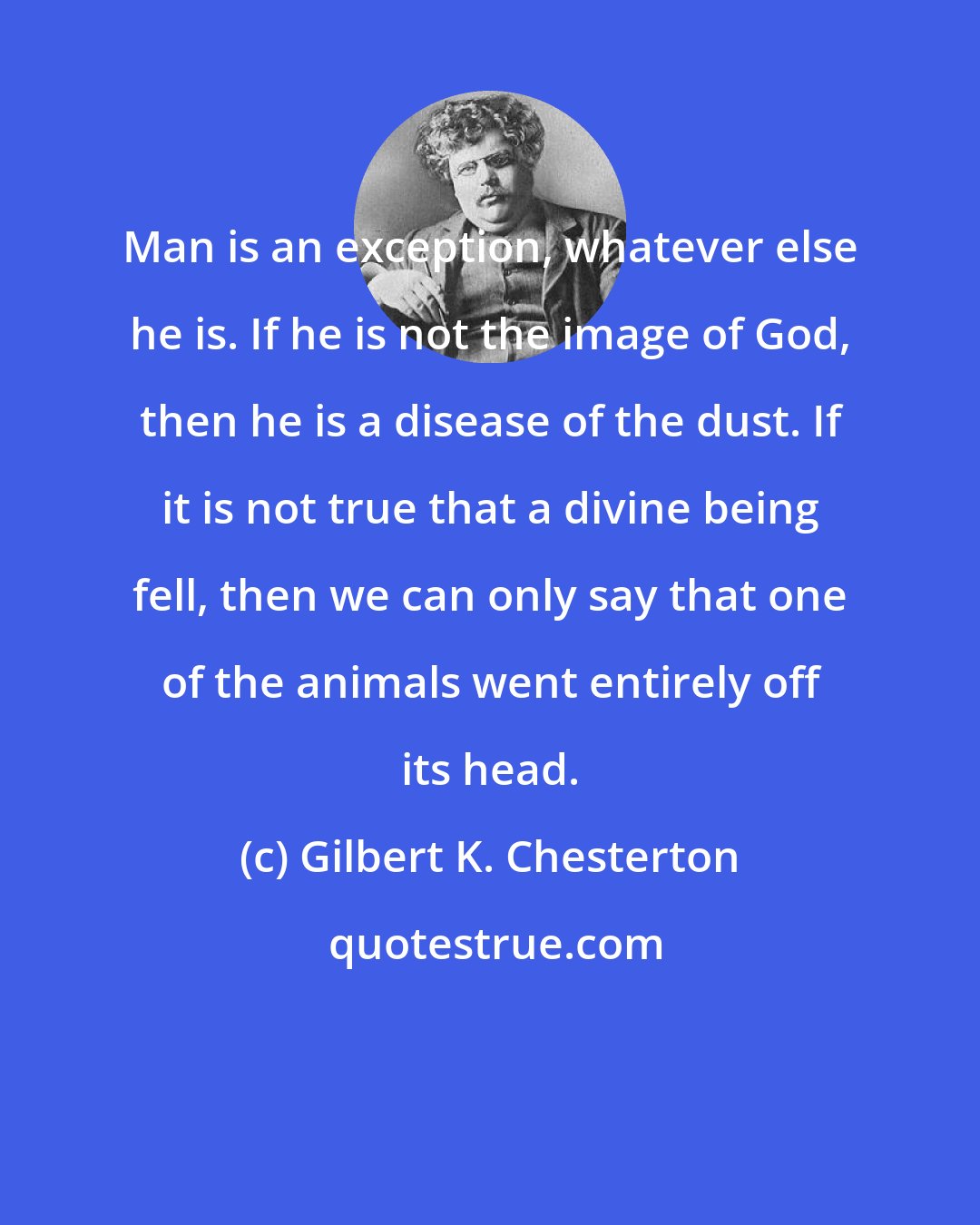 Gilbert K. Chesterton: Man is an exception, whatever else he is. If he is not the image of God, then he is a disease of the dust. If it is not true that a divine being fell, then we can only say that one of the animals went entirely off its head.