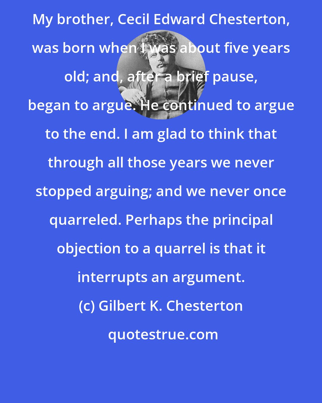 Gilbert K. Chesterton: My brother, Cecil Edward Chesterton, was born when I was about five years old; and, after a brief pause, began to argue. He continued to argue to the end. I am glad to think that through all those years we never stopped arguing; and we never once quarreled. Perhaps the principal objection to a quarrel is that it interrupts an argument.