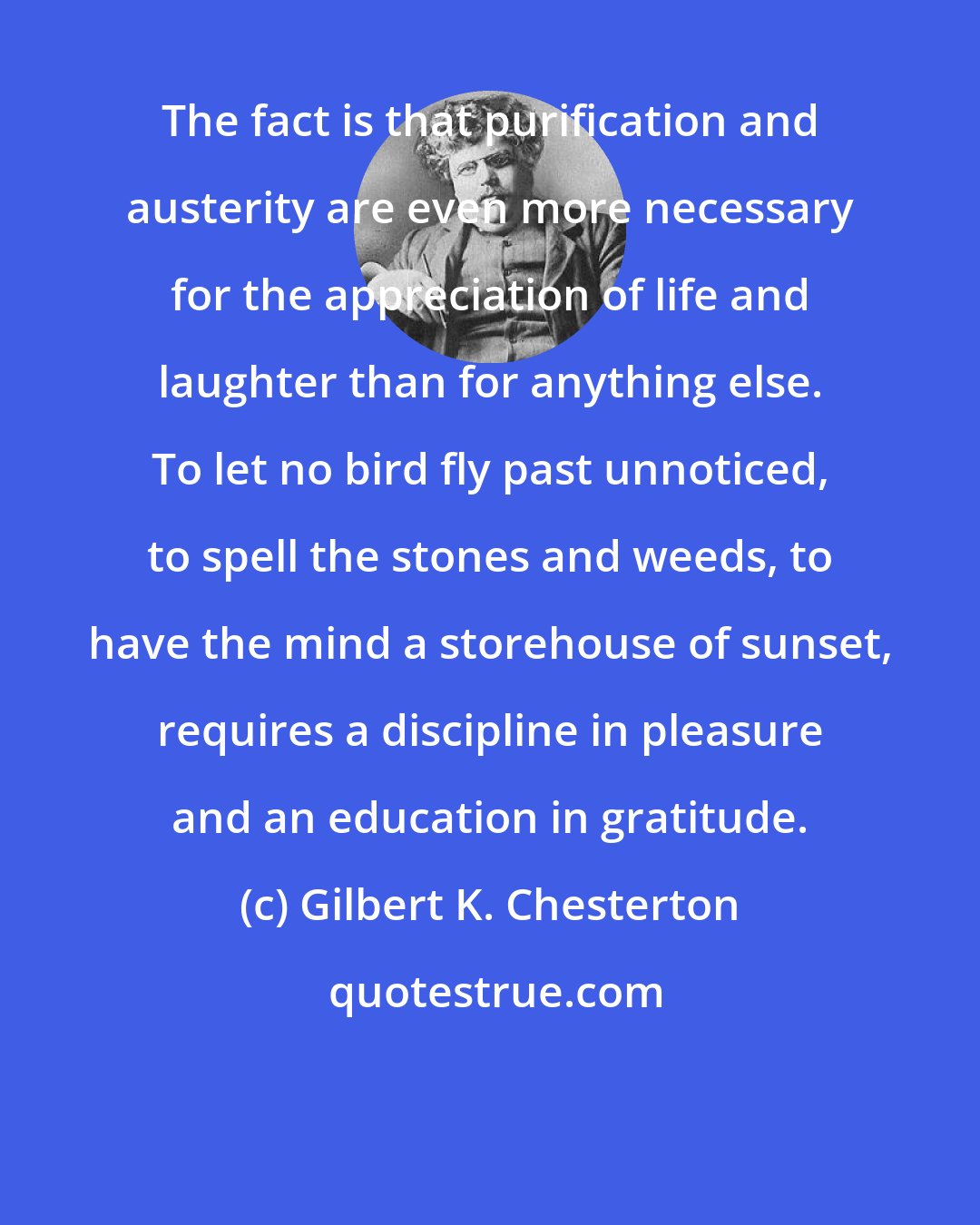 Gilbert K. Chesterton: The fact is that purification and austerity are even more necessary for the appreciation of life and laughter than for anything else. To let no bird fly past unnoticed, to spell the stones and weeds, to have the mind a storehouse of sunset, requires a discipline in pleasure and an education in gratitude.