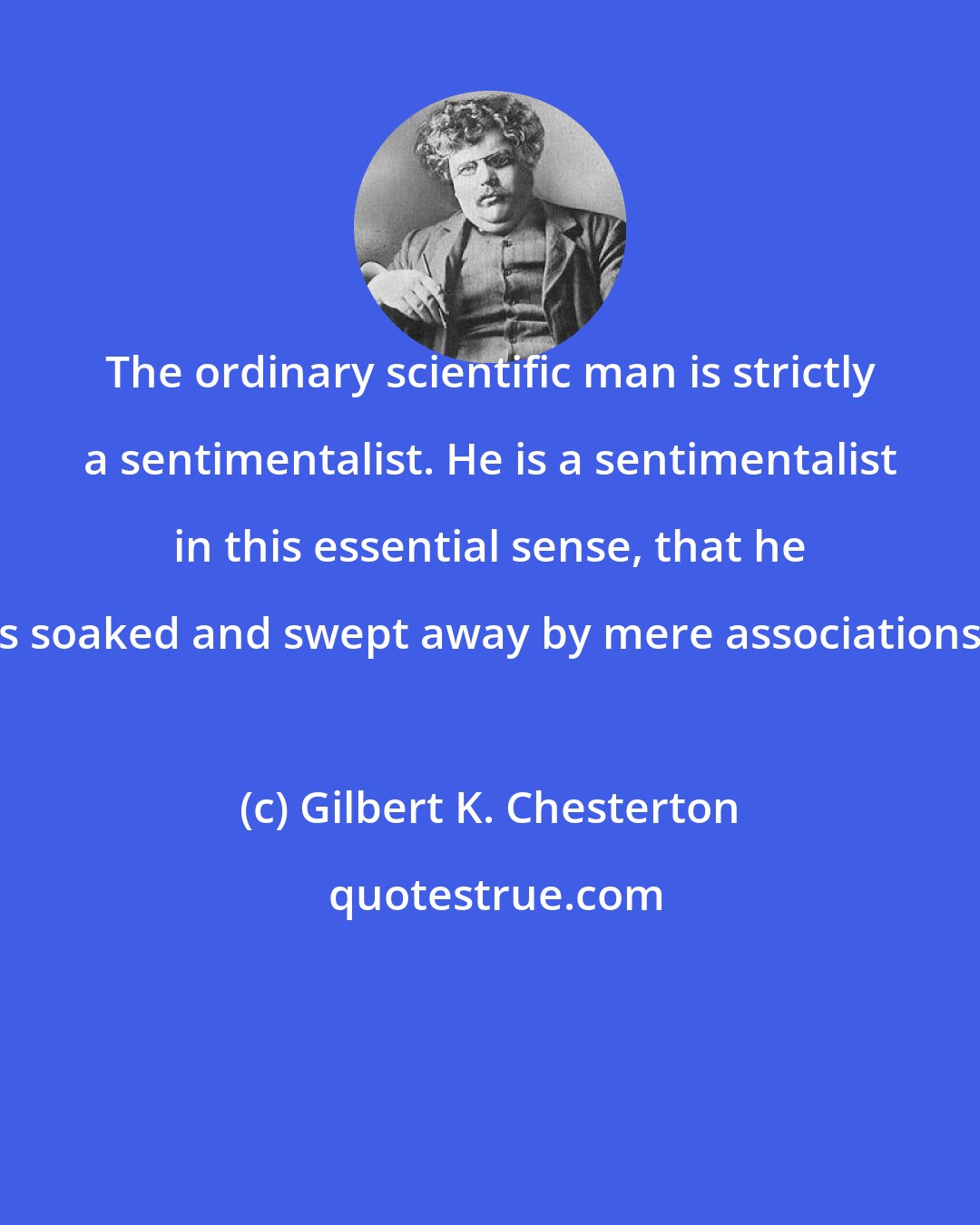 Gilbert K. Chesterton: The ordinary scientific man is strictly a sentimentalist. He is a sentimentalist in this essential sense, that he is soaked and swept away by mere associations.