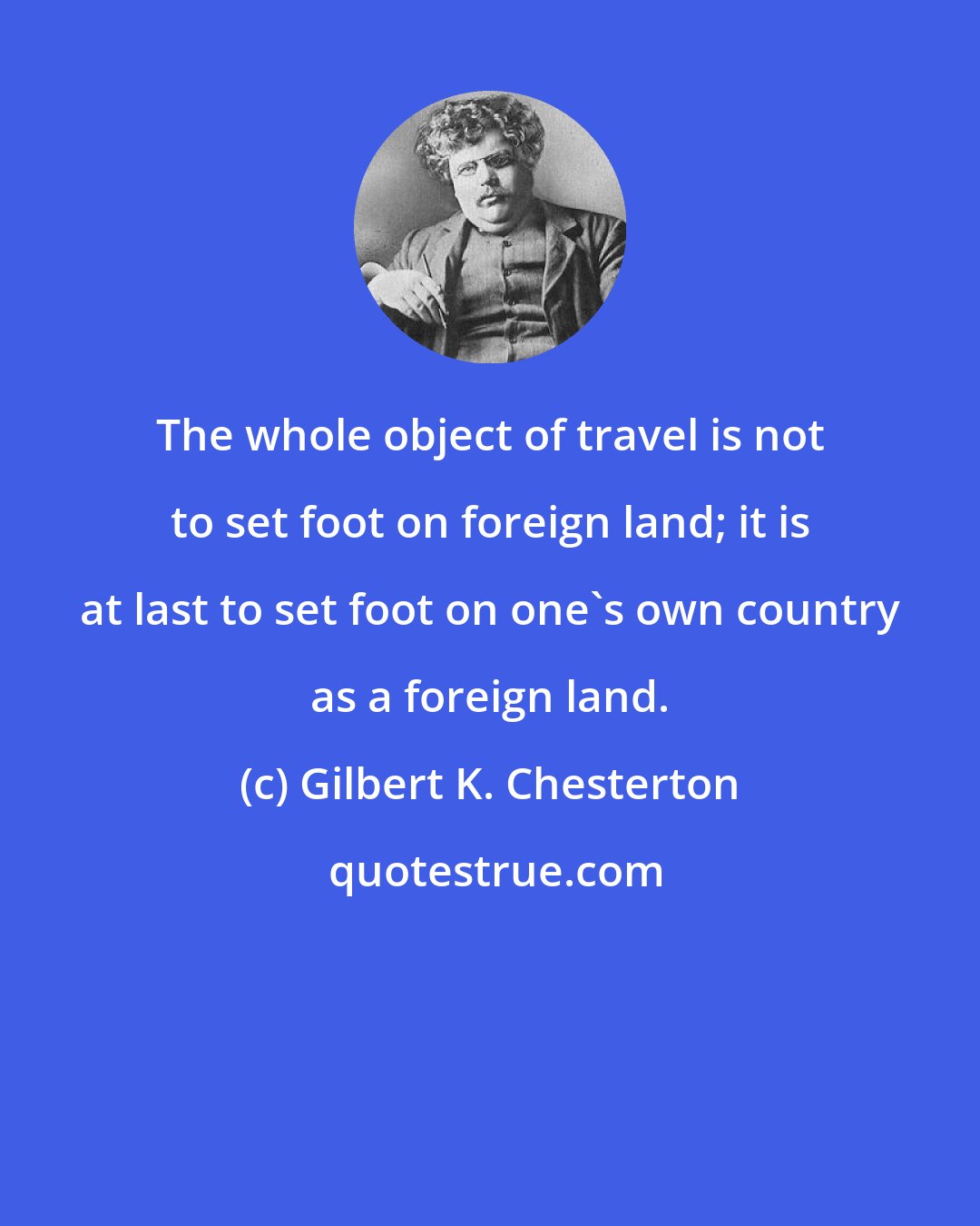 Gilbert K. Chesterton: The whole object of travel is not to set foot on foreign land; it is at last to set foot on one's own country as a foreign land.