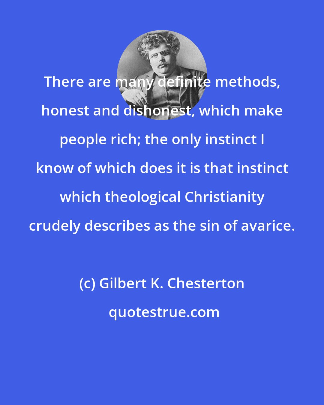 Gilbert K. Chesterton: There are many definite methods, honest and dishonest, which make people rich; the only instinct I know of which does it is that instinct which theological Christianity crudely describes as the sin of avarice.