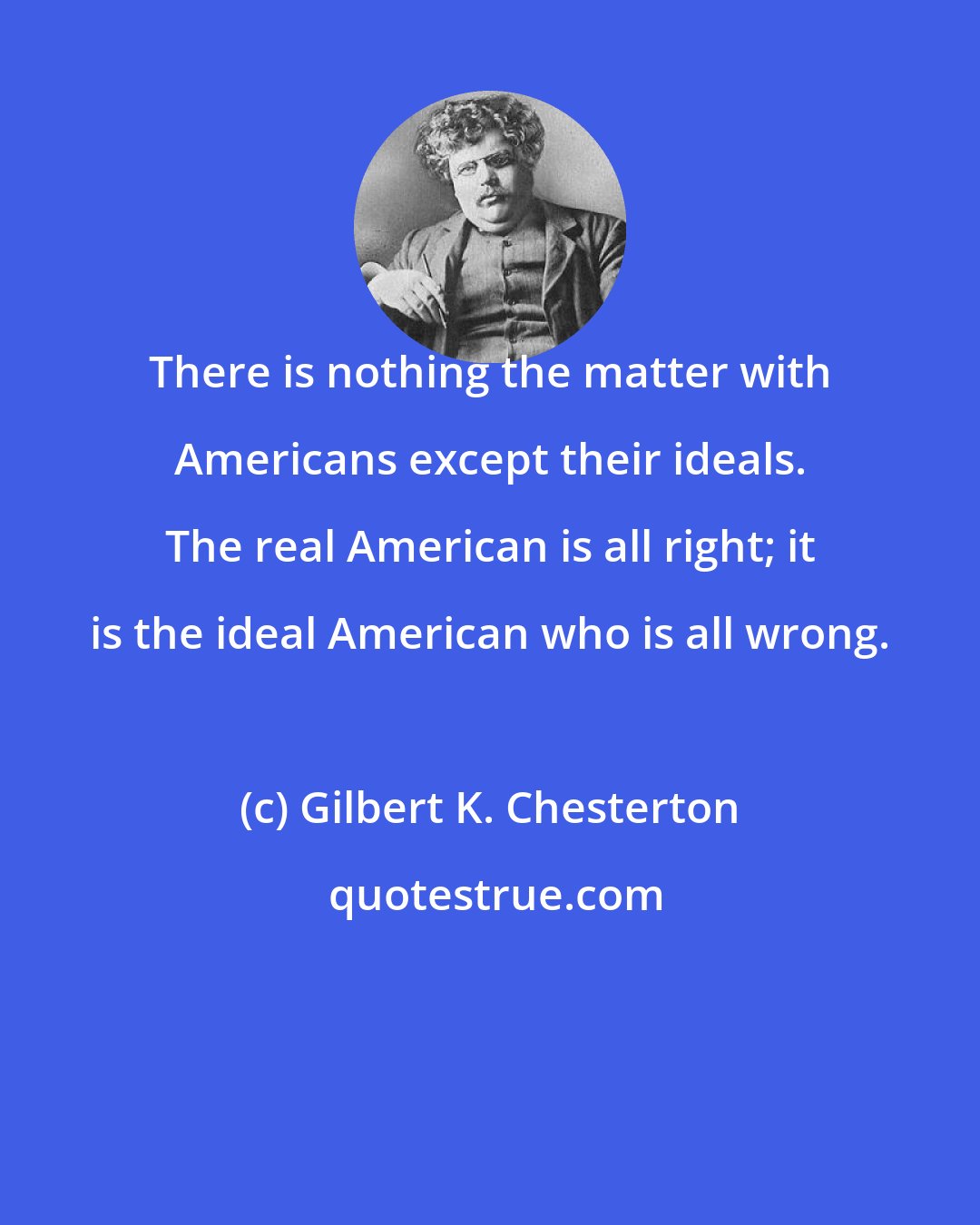Gilbert K. Chesterton: There is nothing the matter with Americans except their ideals. The real American is all right; it is the ideal American who is all wrong.
