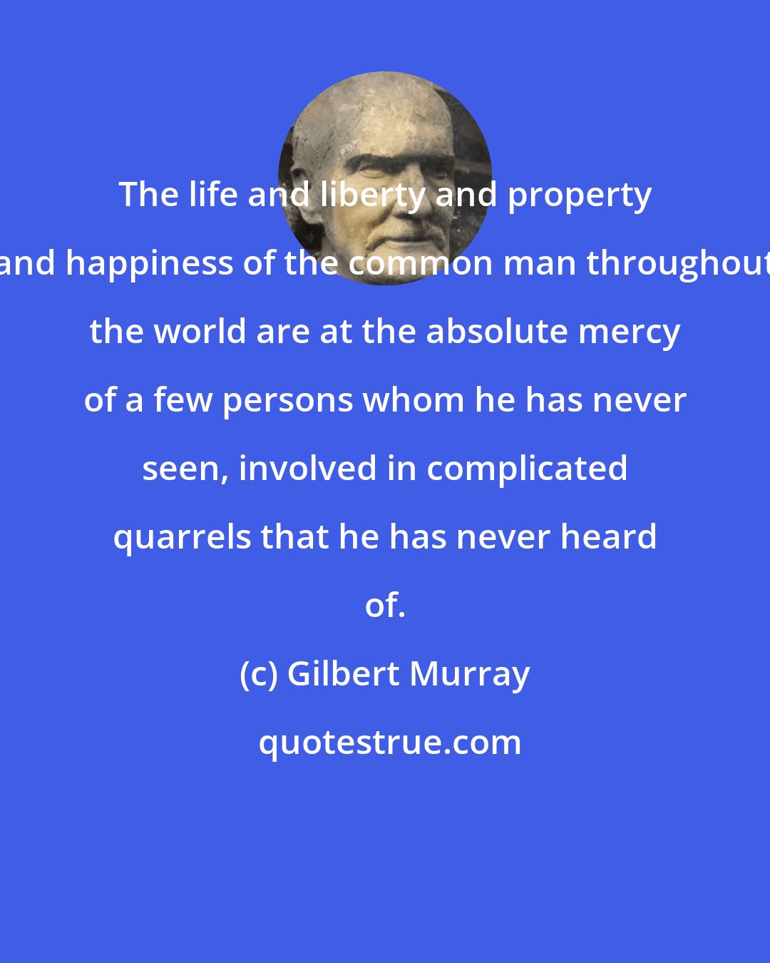 Gilbert Murray: The life and liberty and property and happiness of the common man throughout the world are at the absolute mercy of a few persons whom he has never seen, involved in complicated quarrels that he has never heard of.