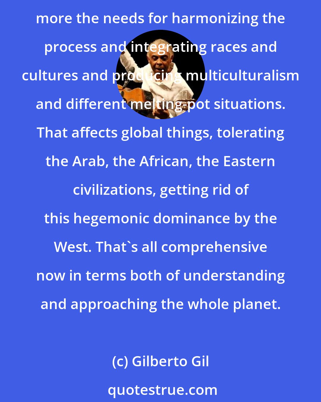 Gilberto Gil: I think that the global consciousness concerning all those elements that produce tension, fractions of societies, is changing in the sense that we all tend to understand a little more the needs for harmonizing the process and integrating races and cultures and producing multiculturalism and different melting-pot situations. That affects global things, tolerating the Arab, the African, the Eastern civilizations, getting rid of this hegemonic dominance by the West. That's all comprehensive now in terms both of understanding and approaching the whole planet.
