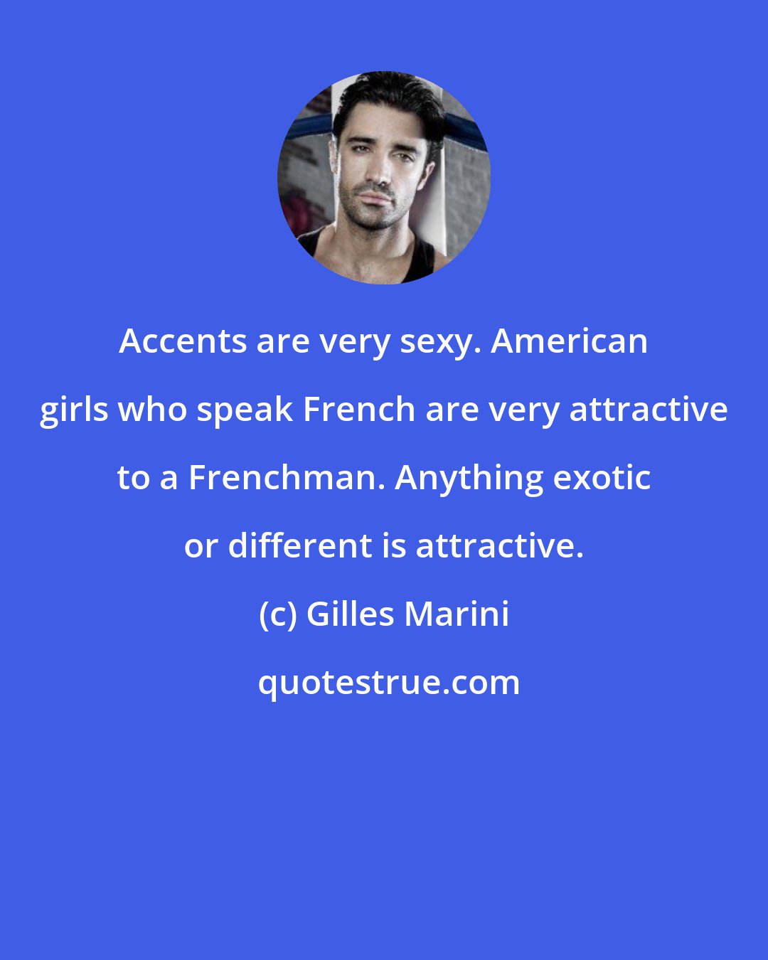 Gilles Marini: Accents are very sexy. American girls who speak French are very attractive to a Frenchman. Anything exotic or different is attractive.