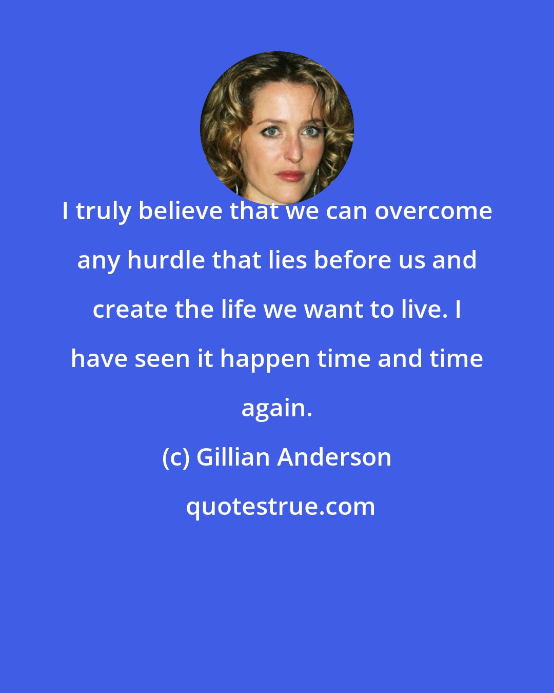 Gillian Anderson: I truly believe that we can overcome any hurdle that lies before us and create the life we want to live. I have seen it happen time and time again.