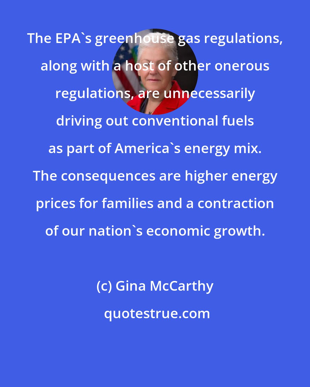 Gina McCarthy: The EPA's greenhouse gas regulations, along with a host of other onerous regulations, are unnecessarily driving out conventional fuels as part of America's energy mix. The consequences are higher energy prices for families and a contraction of our nation's economic growth.