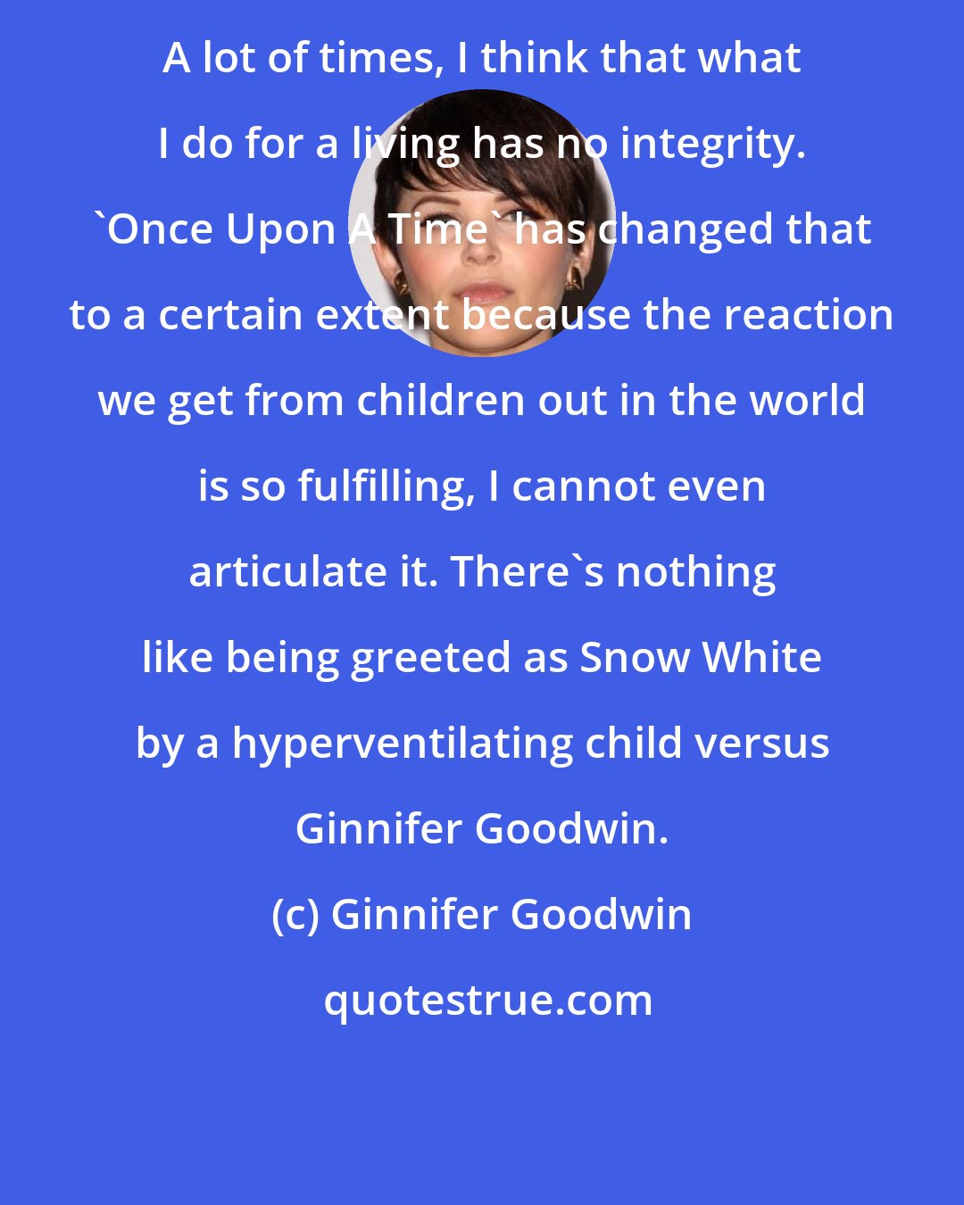 Ginnifer Goodwin: A lot of times, I think that what I do for a living has no integrity. 'Once Upon A Time' has changed that to a certain extent because the reaction we get from children out in the world is so fulfilling, I cannot even articulate it. There's nothing like being greeted as Snow White by a hyperventilating child versus Ginnifer Goodwin.