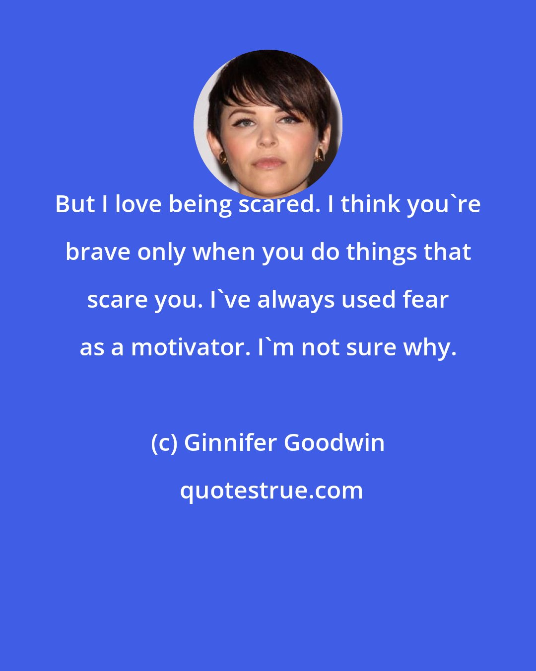 Ginnifer Goodwin: But I love being scared. I think you're brave only when you do things that scare you. I've always used fear as a motivator. I'm not sure why.